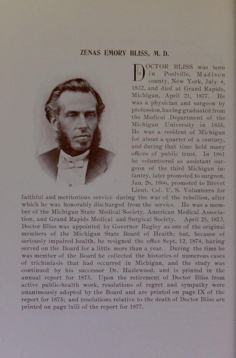 BOCTOR BLISS was born in Poolville, Madison county, New York, July 4, 1832, and died at Grand Rapids, Michigan, April 21, 1877. He was a physician and surgeon by profession, having graduated from the Medical Department of the Michigan University in 1855. He was a resident of Michigan for about a quarter of a century, and during that time held many offices of public trust. In 1861 he volunteered as assistant sur- geon of the third Michigan in- fantry, later promoted to surgeon, Jan. 26, I860, promoted to Brevet Lieut. Col. U. S. Volunteers for faithful and meritorious service during the war of the rebellion, after which he was honorably discharged from the service. He was a mem- ber of the Michigan State Medical Society, American Medical Associa- tion, and Grand Rapids Medical and Surgical Society. April 25, 1873, Doctor Bliss was appointed by Governor Bagiev as one of the original members of the Michigan State Board of Health; but, because of seriously impaired health, he resigned the office Sept. 12. 1874, having served on the Board for a little more than a year. During the time he was member of the Board he collected the histories of numerous cases of trichiniasis that had occurred in Michigan, and the study was continued by his successor Dr. Hazlewood, and is printed in the annual report for 1875. Upon the retirement of Doctor Bliss from active public-health work, resolutions of regret and sympathy were unanimously adopted by the Board and are printed on page IX of the report for 1875; and resolutions relative to the death of Doctor Bliss are printed on page lxiii of the report for 1877.