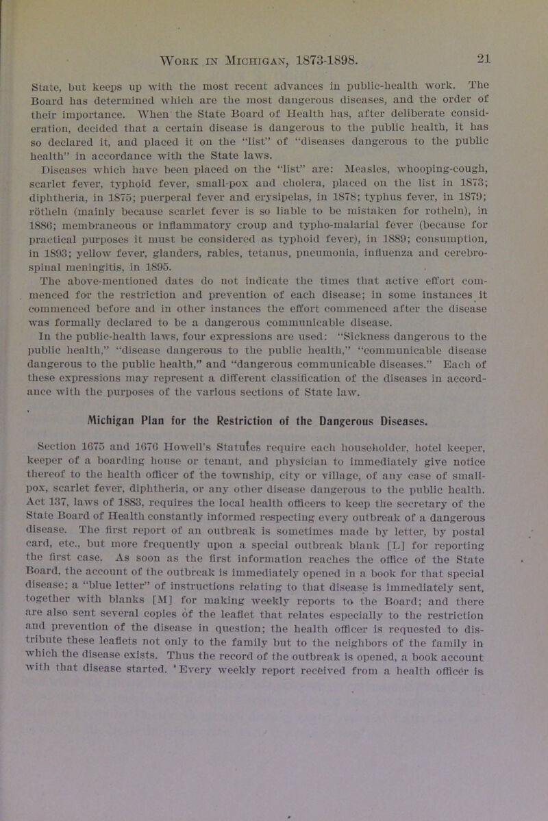 State, but keeps up with the most recent advances in public-health work. The Board has determined which are the most dangerous diseases, and the order of their importance. When the State Board of Health has, after deliberate consid- eration, decided that a certain disease is dangerous to the public health, it has so declared it, and placed it on the “list” of “diseases dangerous to the public health” in accordance with the State laws. Diseases which have been placed on the “list” are: Measles, whooping-cough, scarlet fever, typhoid fever, small-pox and cholera, placed on the list in 1S73; diphtheria, in 1S75; puerperal fever and erysipelas, in 1878; typhus fever, in 1879; rotheln (mainly because scarlet fever is so liable to be mistaken for rotheln), in 1886; membraneous or inflammatory croup and typho-malarial fever (because for practical purposes it must be considered as typhoid fever), in 1889; consumption, in 1893; yellow fever, glanders, rabies, tetanus, pneumonia, influenza and cerebro- spinal meningitis, in 1895. The above-mentioned dates do not indicate the times that active effort com- menced fo-r the restriction and prevention of each disease; in some instances it commenced before and in other instances the effort commenced after the disease was formally declared to be a dangerous communicable disease. In the public-health laws, four expressions are used: “Sickness dangerous to the public health,” “disease dangerous to the public health,” “communicable disease dangerous to the public health,” and “dangerous communicable diseases.” Each of these expressions may represent a different classification of the diseases in accord- ance with the purposes of the various sections of State law. Michigan Plan for the Restriction of the Dangerous Diseases. Section 1675 and 1676 Howell’s Statutes require each householder, hotel keeper, keeper of a boarding house or tenant, and physician to immediately give notice thereof to the health officer of the township, city or village, of any case of small- pox, scarlet fever, diphtheria, or any other disease dangerous to the public health. Act 137, laws of 1883, requires the local health officers to keep the secretary of the State Board of Health constantly informed respecting every outbreak of a dangerous disease. The first report of an outbreak is sometimes made by letter, by postal card, etc., but more frequently upon a special outbreak blank [L] for reporting the first case. As soon as the first information reaches the office of the State Board, the account of the outbreak is immediately opened in a book for that special disease; a “blue letter” of instructions relating to that disease is immediately sent, together with blanks [M] for making weekly reports to the Board; and there are also sent several copies of the leaflet that relates especially to the restriction and prevention of the disease in question; the health officer is requested to dis- tribute these leaflets not only to the family but to the neighbors of the family in which the disease exists. Thus the record of the outbreak is opened, a book account with that disease started. ‘Every weekly report received from a health officer is