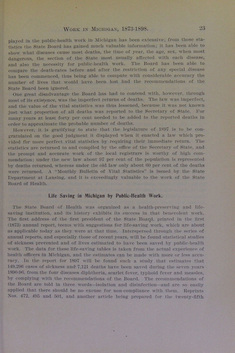 played in the public-health work in Michigan has been extensive; from those sta- tistics tlie State Board has gained much valuable information; it lias been able to show what diseases cause most deaths, the time of year, the age, sex, when most dangerous, the section of the State most usually affected with each disease, and also the necessity for public-health work. The Board has been able to compare the death-rates before and after the restriction of any special disease has been commenced, thus being able to compute with considerable accuracy the number of lives that would have been lost had the recommendations of the State Board been ignored. One great disadvantage the Board has had to contend with, however, through most of its existence, was the imperfect returns of deaths. The law was imperfect, and the value of .the vital statistics was tints lessened, because it was not known just what proportion of till deaths was reported to the Secretary of State. For many years at least forty per cent needed to be added to the reported deaths in order to approximate the probable number of deaths. However, it is gratifying to state that the legislature of 1897 is to be con- gratulated on the good judgment it displayed when it enacted a law which pro- vided fbr more perfect vital statistics by requiring their immediate return. The statistics are returned to and compiled by the office of the Secretary of State, and the prompt and accurate work of the local registrars is worthy of higli com- mendation; under the new law about 97 per cent of the population is represented by deaths returned, whereas under the old law only about (30 per cent of the deaths were returned. A “Monthly Bulletin of Vital Statistics” is issued by the State Department at Lansing, and it is exceedingly valuable to the work of the State Board of Health. Life Saving in Michigan by PubIic=Health Work. The State Board of Health was organized as a health-preserving and life- saving institution, and its history exhibits its success in that benevolent work. The first address of the first president of the State Boai;d. printed in the first (1873) annual report, teems with suggestions for life-saving work, which are about as applicable today as they were at that time. Interspersed through the series of annual reports, and especially those of recent years, will be found statistical studies of sickness prevented and of lives estimated to have been saved by public-health work. The data for these life-saving tables is taken from the actual experience of health officers in Michigan, and the estimates can be made with more or less accu- racy. In the report for 1897 will be found such a study that estimates that 149.29(3 cases of sickness and* 7,121 deaths have been saved during the seven years 1S90-96. from the four diseases diphtheria, scarlet fever, typhoid fever and measles, by complying with the recommendations of the Board. The recommendations of the Board are told in three words—isolation and disinfection—and are so easily applied that there should be no excuse for non-compliance with them. Reprints Nos. 472, 495 and 501, and another article being prepared for the twenty-fifth