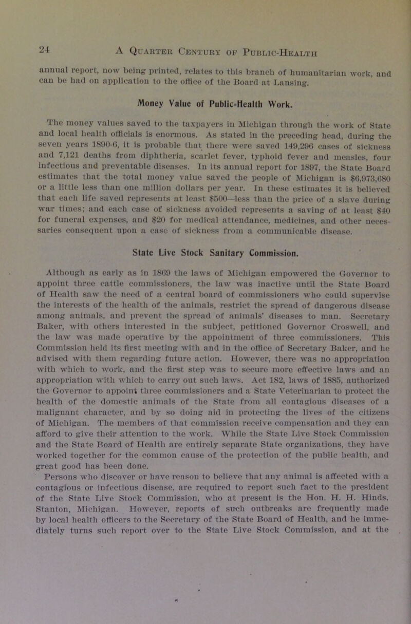 annual report, now being printed, relates to this branch of humanitarian work, and can be had on application to the office of the Board at Lansing. Money Value of Public-Hcalth Work. The money values saved to the taxpayers in Michigan through the work of State and local health officials Is enormous. As stated in the preceding head, during the seven years 1890-6, it is probable that there were saved 149,296 cases of sickness and 7,121 deaths from diphtheria, scarlet fever, typhoid fever and measles, four infectious and preventable diseases. In its annual report for 1897, the State Board estimates that the total money value saved the people of Michigan is $G,973,680 or a little less than one million dollars per year. In these estimates it is believed that each life saved represents at least .$500—less than the price of a slave during war times; and each case of sickness avoided represents a saving of at least $40 for funeral expenses, and $20 for medical attendance, medicines, and other neces- saries consequent upon a case of sickness from a communicable disease. State Live Stock Sanitary Commission. Although as early as in 1869 the laws of Michigan empowered the Governor to appoint three cattle commissioners, the law was inactive until the State Board of Health saw the need of a central board of commissioners who could supervise the interests of the health of the animals, restrict the spread of dangerous disease among animals, and prevent tlie spread of animals’ diseases to man. Secretary Baker, with others interested in the subject, petitioned Governor Croswell, and the law was made operative by the appointment of three commissioners. This Commission held its first meeting with and in the office of Secretary Baker, and he advised with them regarding future action. However, there was no appropriation with which to work, and the first step was to secure more effective laws and an appropriation with which to carry out such laws. Act 182, laws of 1885, authorized the Governor to appoint three commissioners and a State Veterinarian to protect the health of the domestic animals of the State from all contagious diseases of a malignant character, and by so doing aid in protecting the lives of the citizens of Michigan. The members of that commission receive compensation and they can afford to give their attention to the work. While the State Live Stock Commission and the State Board of Health are entirely separate State organizations, they have worked together for the common cause of the protection of the public health, and great good has been done. Persons who discover or have reason to believe that any animal is affected with a contagious or infectious disease, are required to report such fact to the president of the State Live Stock Commission, who at present is the Hon. H. H. Hinds, Stanton, Michigan. However, reports of such outbreaks are frequently made by local health officers to the Secretary of the State Board of Health, and he imme- diately turns such report over to the State Live Stock Commission, and at the