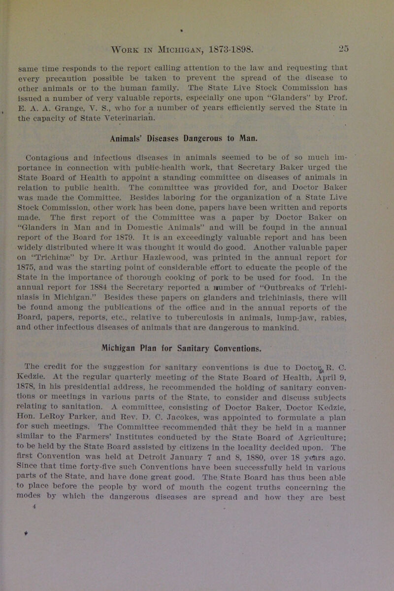 same time responds to the report calling attention to the law and requesting that every precaution possible be taken to prevent the spread of the disease to other animals or to the human family. The State Live Stock Commission has issued a number of very valuable reports, especially one upon “Glanders” by Prof. E. A. A. Grange, V. S., who for a number of years efficiently served the State in the capacity of State Veterinarian. Animals’ Diseases Dangerous to Man. Contagious and infectious diseases in animals seemed to be of so much im- portance in connection with public-health work, that Secretary Baker urged the State Board of Health to appoint a standing committee on diseases of animals in relation to public health. The committee was provided for, and Doctor Baker was made the Committee. Besides laboring for the organization of a State Live Stock Commission, other work has been done, papers have been written and reports made. The first report of the Committee was a paper by Doctor Baker on “Glanders in Man and in Domestic Animals” and will be found in the annual % report of the Board for 1S79. It is an exceedingly valuable report and has been widely distributed where it was thought; it would do good. Another valuable paper on “Trichinae” by Dr. Arthur Hazlewood, was printed in the annual report for 1875, and was the starting point of considerable effort to educate the people of the State in the importance of thorough cooking of pork to be used for food. In the annual report for 1884 the Secretary reported a number of “Outbreaks of Trichi- niasis in Michigan.” Besides these papers on glanders and trichiniasis, there will be found among the publications of the office and in the annual reports of the Board, papers, reports, etc., relative to tuberculosis in animals, lump-jaw, rabies, and other infectious diseases of animals that are dangerous to mankind. Michigan Plan for Sanitary Conventions. The credit for the suggestion for sanitary conventions is due to Doctoi^R. C. Ivedzie. At the regular quarterly meeting of the State Board of Health, April 9, 1878, in his presidential address, he recommended the holding of sanitary conven- tions or meetings in various parts of the State, to consider and discuss subjects relating to sanitation. A committee, consisting of Doctor Baker, Doctor Kedzie, Hon. LeRoy Parker, and Rev. D. 0. .Tacolces, was appointed to formulate a plan for such meetings. The Committee recommended thfit they be held in a manner similar to the Farmers’ Institutes conducted by the State Board of Agriculture; to be held by the State Board assisted by citizens in the locality decided upon. The first Convention was held at Detroit January 7 and S, 1880, over IS yctirs ago. Since that time forty-five such Conventions have been successfully held in various parts of the State, and have done great good. The State Board has thus been able to place before the people by word of mouth the cogent truths concerning the modes by which the dangerous diseases are spread and how they are best