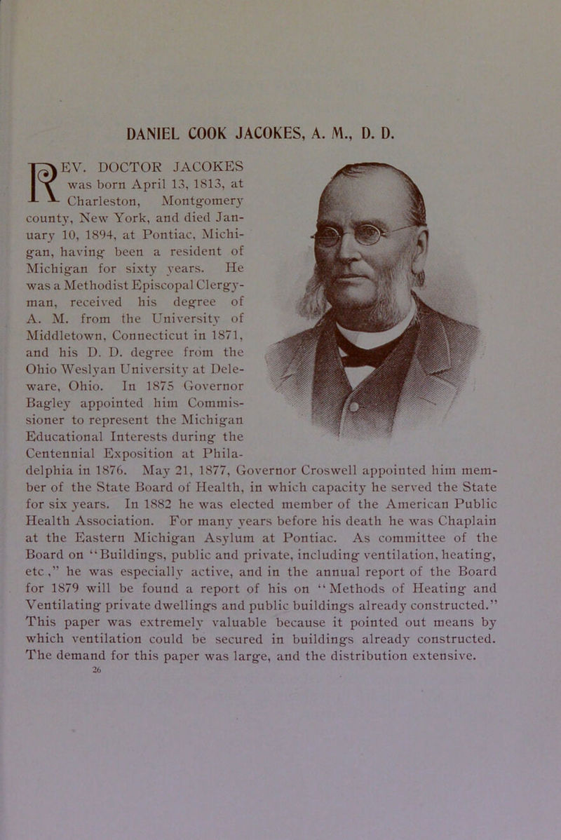 DANIEL COOK JACOKES, A. M., D. D. EV. DOCTOR JACOKES was born April 13, 1813, at Charleston, Montgomery count}-, New York, and died Jan- uary 10, 1894, at Pontiac, Michi- gan, having been a resident of Michigan for sixty years. He was a Methodist Episcopal Clergy- man, received his degree of A. M. from the University of Middletown, Connecticut in 1871, and his D. D. degree from the Ohio Weslyan University at Dele- ware, Ohio. In 1875 Governor Bagley appointed him Commis- sioner to represent the Michigan Educational Interests during the Centennial Exposition at Phila- delphia in 1876. May 21, 1877, Governor Croswell appointed him mem- ber of the State Board of Health, in which capacity he served the State for six years. In 1882 he was elected member of the American Public Health Association. For many years before his death he was Chaplain at the Eastern Michigan Asylum at Pontiac. As committee of the Board on “Buildings, public and private, including ventilation, heating, etc ,” he was especially active, and in the annual report of the Board for 1879 will be found a report of his on “Methods of Heating and Ventilating private dwellings and public buildings already constructed.” This paper was extremely valuable because it pointed out means by which ventilation could be secured in buildings already constructed. The demand for this paper was large, and the distribution extensive. 20