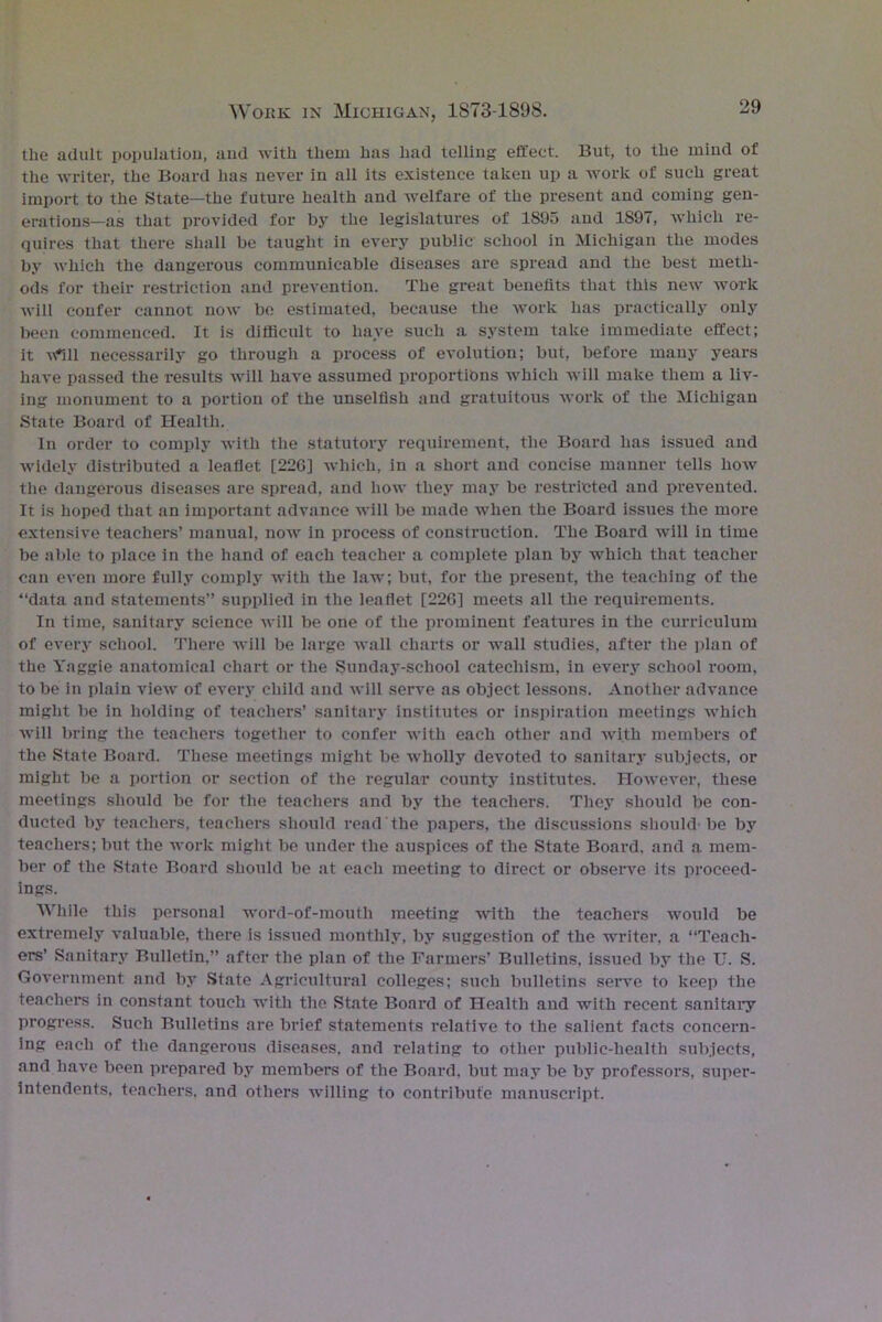the adult population, and with them has had telling effect. But, to the mind of the writer, the Board has never in all its existence taken up a work of such great import to the State—the future health and welfare of the present and coming gen- erations—as that provided for by the legislatures of 1S95 and 1897, which re- quires that there shall be taught in every public school in Michigan the modes by which the dangerous communicable diseases are spread and the best meth- ods for their restriction and prevention. The great benefits that this new work will confer cannot now be estimated, because the work has practically only been commenced. It is difficult to have such a system take immediate effect; it vflll necessarily go through a process of evolution; but, before many years have passed the results will have assumed proportions which will make them a liv- ing monument to a portion of the unselfish and gratuitous work of the Michigan State Board of Health. In order to comply with the statutory requirement, the Board has issued and widely distributed a leaflet [226] which, in a short and concise manner tells how the dangerous diseases are spread, and how they may be restricted and prevented. It is hoped that an important advance will be made when the Board issues the more extensive teachers’ manual, now in process of construction. The Board will in time be able to place in the hand of each teacher a complete plan by which that teacher can even more fully comply with the law; but, for the present, the teaching of the “data and statements” supplied in the leaflet [226] meets all the requirements. In time, sanitary science will be one of the prominent features in the curriculum of every school. There will be large wall charts or wall studies, after the plan of the Yaggie anatomical chart or the Sunday-school catechism, in every school room, to be in plain view of every child and will serve as object lessons. Another advance might be in holding of teachers’ sanitary institutes or inspiration meetings which will bring the teachers together to confer with each other and with members of the State Board. These meetings might be wholly devoted to sanitary subjects, or might be a portion or section of the regular county institutes. However, these meetings should be for the teachers and by the teachers. They should be con- ducted by teachers, teachers should read the papers, the discussions should-be by teachers; but the work might be under the auspices of the State Board, and a mem- ber of the State Board should be at each meeting to direct or observe its proceed- ings. While this personal word-of-mouth meeting with the teachers would be extremely valuable, there is issued monthly, by suggestion of the writer, a “Teach- ers’ Sanitary Bulletin,” after the plan of the Farmers’ Bulletins, issued by the U. S. Government and by State Agricultural colleges; such bulletins serve to keep the teachers in constant touch with the State Board of Health and with recent sanitary progress. Such Bulletins are brief statements relative to the salient facts concern- ing each of the dangerous diseases, and relating to other public-health subjects, and have been prepared by members of the Board, but may be by professors, super- intendents. teachers, and others willing to contribute manuscript.