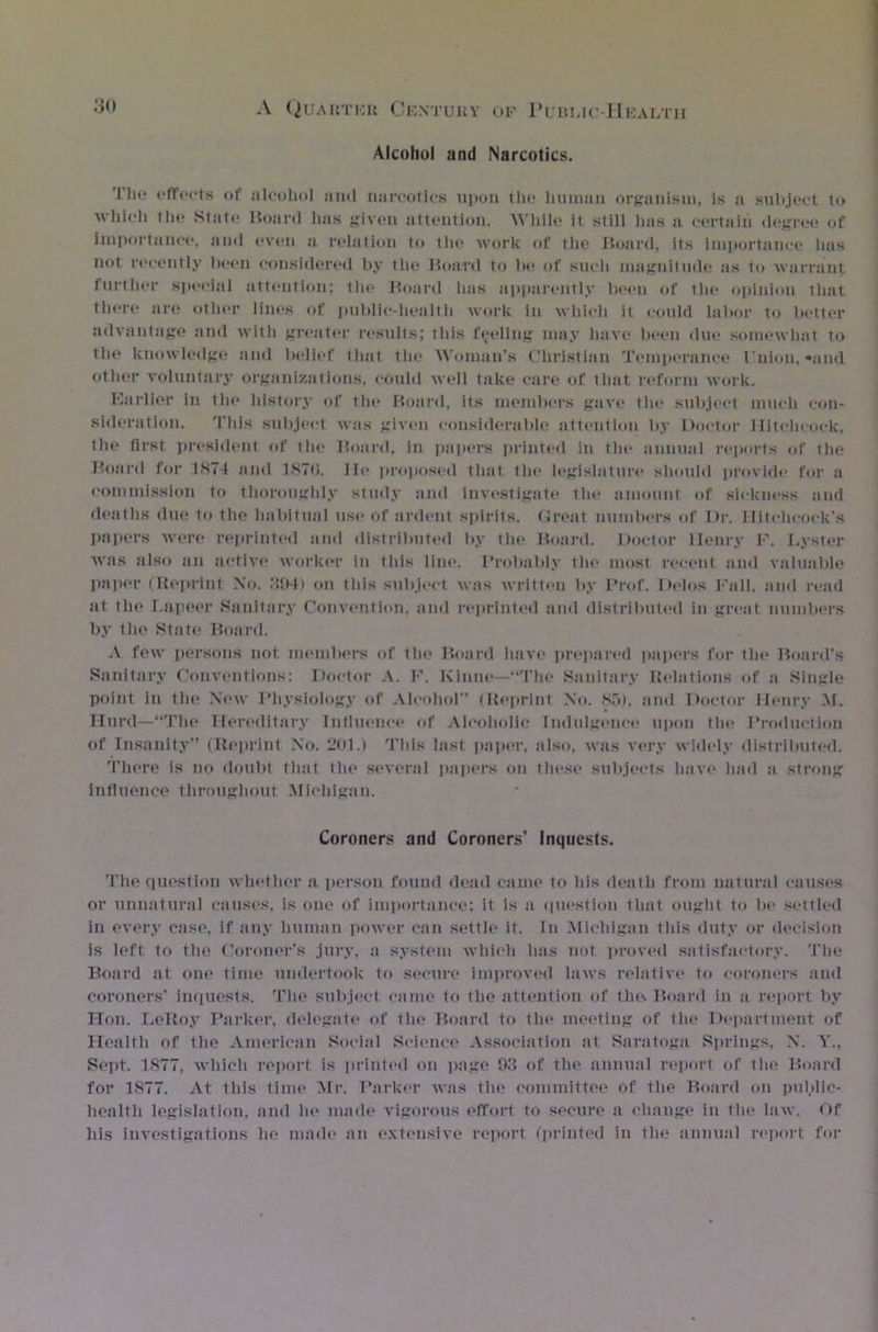 Alcohol and Narcotics. Tlic effects of alcohol and narcotics upon the human organism, is a subject to which the State Hoard has given attention. While it still lias a certain degree of importance, and even a relation to tin; work of the Board, its importance lias not recently been considered by the Board to be of such magnitude as to warrant further special attention; the Board lias apparently been of the opinion that there are other lines of public-health work in which it could labor to better advantage and with greater results; this fueling may have been due somewhat to the knowledge and belief that tin* Woman’s Christian Temperance Union,-and other voluntary organizations, could well take care of that reform work. Earlier in the history of the Board, its members gave the subject much con- sideration. This subject was given considerable attention by Doctor Hitchcock, the first president of the Board, in papers printed in the annual reports of the Board for 1N74 and 1870. lie proposed that the legislature should provide for a commission to thoroughly study and investigate the amount of sickness and deaths due to the habitual use of ardent spirits. (Jreat numbers of Dr. Hitchcock's papers were reprinted and distributed by the Board. Doctor Henry F. I.yster was also an active worker in this line. Probably the most recent and valuable paper (Reprint No. 394) on this subject was written by Prof. Delos Fall, and read at the Lapeer Sanitary Convention, and reprinted and distributed in great numbers by the State Board. A few persons not members of the Board have prepared papers for the Hoard's Sanitary Conventions: Doctor .\. F. Ivinne—“The Sanitary Relations of a Single point in the New Physiology of Alcohol (Reprint No. No), and Doctor Henry M. Hurd—“The Hereditary Influence of Alcoholic Indulgence upon the Production of Insanity” (Reprint No. 201.) This last paper, also, was Aery widely distributed. There is no doubt that the several papers on these subjects have had a strong influence throughout Michigan. Coroners and Coroners’ Inquests. The question whether a person found dead came to his death from natural causes or unnatural causes, is one of importance; it is a question that ought to be settled in every case, if any human power can settle it. In Michigan this duty or decision is left to the Coroner’s jury, a system which has not proved satisfactory. The Board at one time undertook to secure improved laws relative to coroners and coroners' inquests. The subject came to the attention of the. Board in a report by Hon. LeRoy Parker, delegate of the Hoard to the meeting of the Department of Health of the American Social Science Association at Saratoga Springs, N. Y„ Sept. 1877, which report is printed on page 93 of the annual report of the Hoard for 1877. At this time Mr. Parker was the committee of the Board on public- health legislation, and he made vigorous effort to secure a change in the law. Of his investigations lie made an extensive report (printed in the annual report for