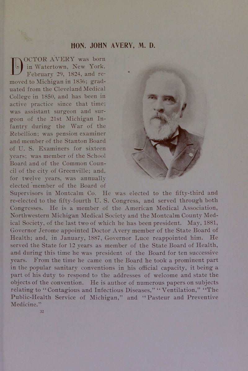 HON. JOHN AVERY, M. D. BOCTOR AVERY was born in Watertown, New York. February 29, 1824, and re- moved to Michigan in 183b; grad- uated from the Cleveland Medical College in 1850, and has been in active practice since that time; was assistant surgeon and sur- geon of the 21st Michigan In- fantry during the War of the Rebellion; was pension examiner and member of the Stanton Board of U. S. Examiners for sixteen years; was member of the School Board and of the Common Coun- cil of the city of Greenville; and, for twelve years, was annually elected member of the Board of Supervisors in Montcalm Co. He was elected to the fifty-third and re-elected to the fifty-fourth U. S. Congress, and served through both Congresses. He is a member of the American Medical Association, Northwestern Michigan Medical Society and the Montcalm County Med- ical Society, of the last two of which he has been president. May, 1881, Governor Jerome appointed Doctor Avery member of the State Board of Health; and, in January, 1887, Governor Luce reappointed him. He served the State for 12 years as member of the State Board of Health, and during this time he was president of the Board for ten successive years. From the time he came on the Board he took a prominent part in the popular sanitary conventions in his official capacity, it being a part of his duty to respond to the addresses of welcome and state the objects of the convention. He is author of numerous papers on subjects relating to “Contagious and Infectious Diseases,” “Ventilation,” “The Public-Health Service of Michigan,” and “Pasteur and Preventive Medicine.” 32
