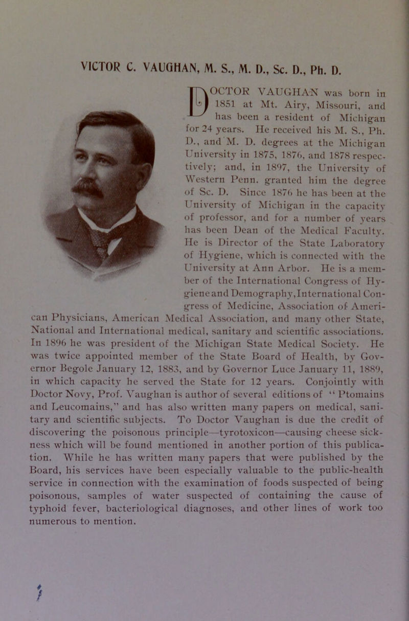 VICTOR C. VAUGHAN, M. S„ M. I)., Sc. I)., Rh. I). BOCTOR VAUGHAN was born in 1851 at Mt. Airy, Missouri, and has been a resident of Michigan for 24 years. He received his M. S., Ph. D., and M. D. degrees at the Michig-an University in 1875, 187b, and 1878 respec- tively; and, in 1897, the University of Western Penn, granted him the degree of Sc. D. Since 187b he has been at the University of Michig-an in the capacity of professor, and for a number of years has been Dean of the Medical Faculty. He is Director of the State Laboratory of Hygiene, which is connected with the University at Ann Arbor. He is a mem- ber of the International Congress of Ily- gieneand Demography,International Con- gress of Medicine, Association of- Ameri- can Physicians, American Medical Association, and many other State, National and International medical, sanitary and scientific associations. In 189b he was president of the Michigan State Medical Society. He was twice appointed member of the State Board of Health, by Gov- ernor Begole January 12, 1883, and by Governor Luce January 11, 1889, in which capacity he served the State for 12 years. Conjointly with Doctor Novy, Prof. Vaughan is author of several editions of “ Ptomains and Leucomains,” and has also written many papers on medical, sani- tary and scientific subjects. To Doctor Vaughan is due the credit of discovering the poisonous principle—tyrotoxicon—causing cheese sick- ness which will be found mentioned in another portion of this publica- tion. While he has written many papers that were published by the Board, his services have been especially valuable to the public-health service in connection with the examination of foods suspected of being poisonous, samples of water suspected of containing the cause of typhoid fever, bacteriological diagnoses, and other lines of work too numerous to mention. /
