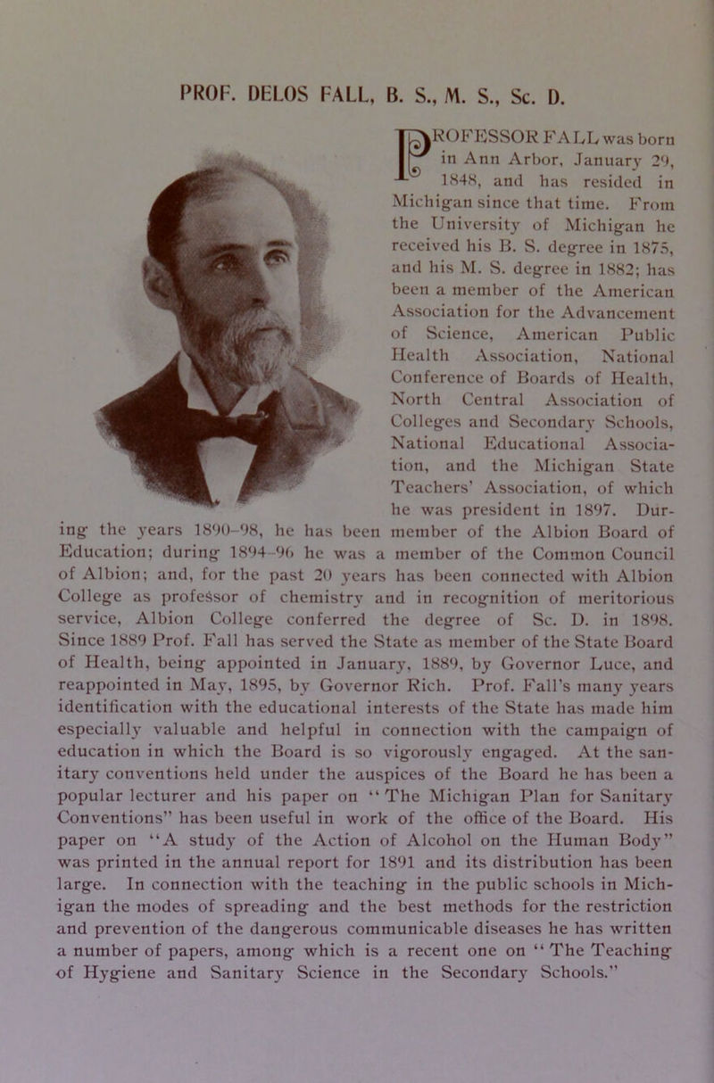 PROF. DELOS FALL, B. S„ M. S„ Sc. D. 1848, and has resided in Michigan since that time. From the University of Michigan he received his B. S. degree in 1875, and his M. S. degree in 1882; has been a member of the American Association for the Advancement of Science, American Public Health Association, National Conference of Boards of Health, ROFESSOR FALL was born in Ann Arbor, January 29, 1^ North Central Association of Colleges and Secondary Schools, National Educational Associa- tion, and the Michigan State Teachers’ Association, of which he was president in 1897. Dur- ing the years 1890-98, he has been member of the Albion Board of Education; during 1894-99 he was a member of the Common Council of Albion; and, for the past 20 years has been connected with Albion College as professor of chemistry and in recognition of meritorious service, Albion College conferred the degree of Sc. D. in 1898. Since 1889 Prof. Fall has served the State as member of the State Board of Health, being appointed in Januar}', 1889, by Governor Luce, and reappointed in May, 1895, by Governor Rich. Prof. Fall’s many years identification with the educational interests of the State has made him especially valuable and helpful in connection with the campaign of education in which the Board is so vigorously engaged. At the san- itary conventions held under the auspices of the Board he has been a popular lecturer and his paper on “The Michigan Plan for Sanitary Conventions” has been useful in work of the office of the Board. His paper on “A stud}' of the Action of Alcohol on the Human Body” was printed in the annual report for 1891 and its distribution has been large. In connection with the teaching in the public schools in Mich- igan the modes of spreading and the best methods for the restriction and prevention of the dangerous communicable diseases he has written a number of papers, among which is a recent one on “The Teaching of Hygiene and Sanitary Science in the Secondary Schools.”