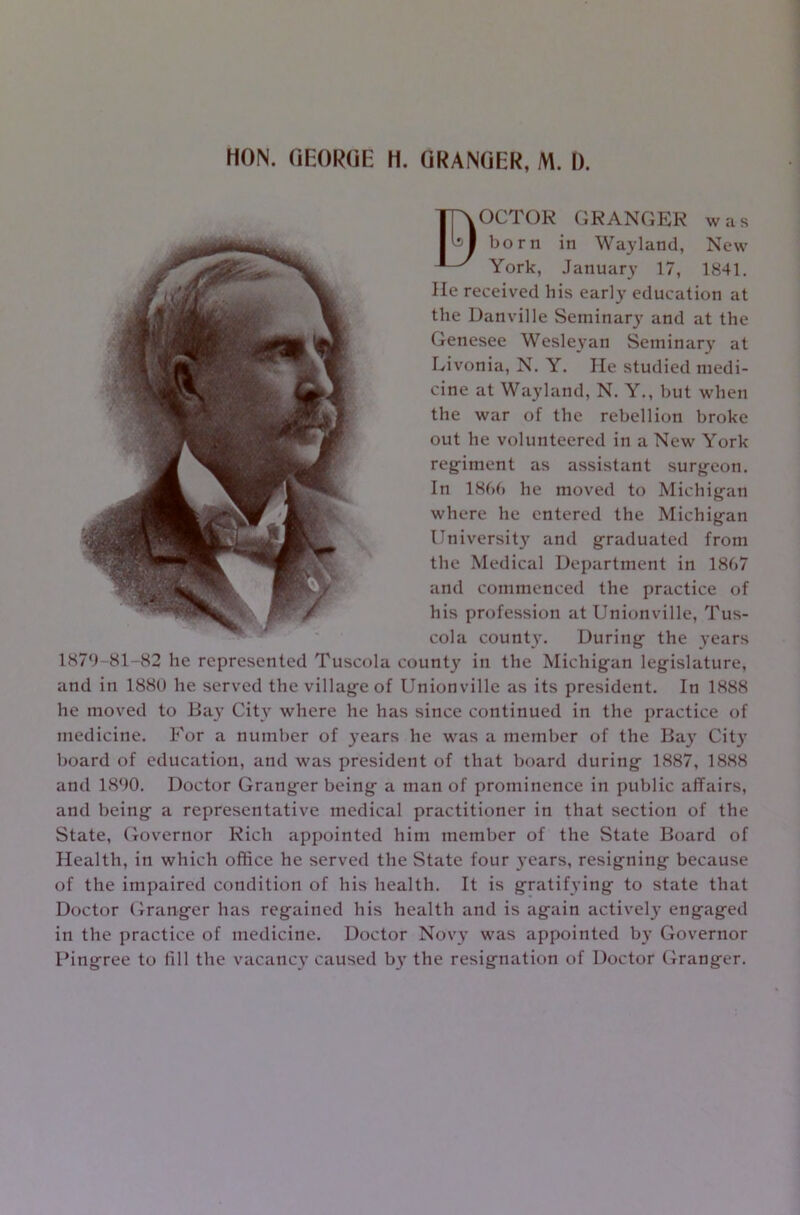 MON. GEORGE H. GRANGER, M. I). BOCTOR GRANGER was born in Wayland, New York, January 17, 1841. He received his early education at the Danville Seminary and at the Genesee Wesleyan Seminary at Livonia, N. Y. He studied medi- cine at Wayland, N. Y., but when the war of the rebellion broke out he volunteered in a New York regiment as assistant surgeon. In 1866 he moved to Michigan where he entered the Michigan University and graduated from the Medical Department in 1867 and commenced the practice of his profession at Unionville, Tus- cola county. During the 3’ears 1879-81-82 he represented Tuscola county in the Michigan legislature, and in 1880 he served the village of Unionville as its president. In 1888 he moved to Bay City where he has since continued in the practice of medicine. For a number of years he was a member of the Bay Cityr board of education, and was president of that board during 1887, 1888 and 1890. Doctor Granger being a man of prominence in public affairs, and being a representative medical practitioner in that section of the State, Governor Rich appointed him member of the State Board of Health, in which office he served the State four 3’ears, resigning because of the impaired condition of his health. It is gratifying to state that Doctor Granger has regained his health and is again actively engaged in the practice of medicine. Doctor N0V3’ was appointed b3’ Governor Pingree to fill the vacancy caused b3’ the resignation of Doctor Granger.