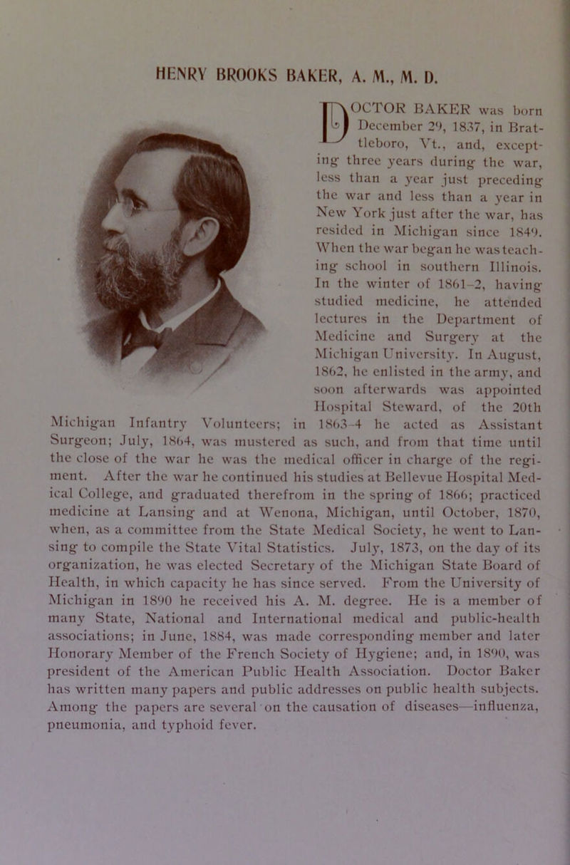 eOCTOR BAKER was born December 29, 1837, in Brat- tleboro, Vt., and, except- ing- three years during- the war, less than a year just preceding the war and less than a year in New York just after the war, has resided in Michig-an since 1849. When the war beg-an he was teach- ing- school in southern Illinois. In the winter of 1861-2, having studied medicine, he attended lectures in the Department of Medicine and Surgery at the Michigan University. In August, 1862, he enlisted in the army, and soon afterwards was appointed Hospital Steward, of the 20th Michigan Infantry Volunteers; in 1863-4 he acted as Assistant Surgeon; July, 1864, was mustered as such, and from that time until the close of the war he was the medical officer in charge of the regi- ment. After the war he continued his studies at Bellevue Hospital Med- ical College, and graduated therefrom in the spring of 1866; practiced medicine at Lansing and at Wenona, Michigan, until October, 1870, when, as a committee from the State Medical Society, he went to Lan- sing to compile the State Vital Statistics. July, 1873, on the day of its organization, he was elected Secretary of the Michigan State Board of Health, in which capacity he has since served. From the University of Michigan in 1890 he received his A. M. degree. He is a member of many State, National and International medical and public-health associations; in June, 1884, was made corresponding member and later Honorary Member of the French Society of Hygiene; and, in 1890, was president of the American Public Health Association. Doctor Baker has written many papers and public addresses on public health subjects. Among the papers are several on the causation of diseases—influenza, pneumonia, and typhoid fever.