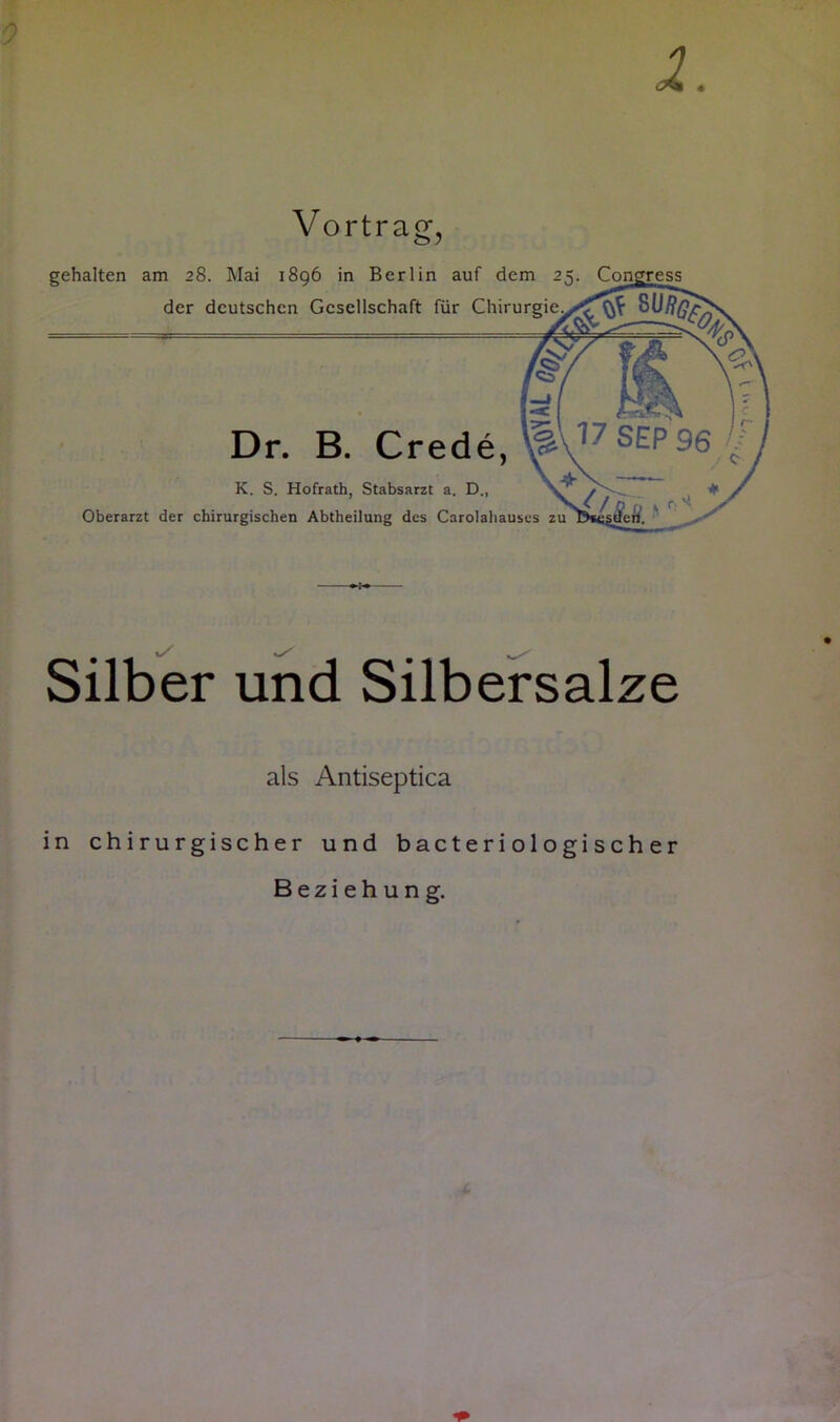 4 0 Vortrag, gehalten am 28. Mai 1896 in Berlin auf dem 25. Con der deutschen Gesellschaft für Chirurgie Dr. B. Crede, K. S. Hofrath, Stabsarzt a. D., Oberarzt der chirurgischen Abtheilung des Carolahauses zu # 1/ ^ Silber und Silbersalze als Antiseptica in chirurgischer und b ac t e r i o 1 o gi s c h e r Beziehung.