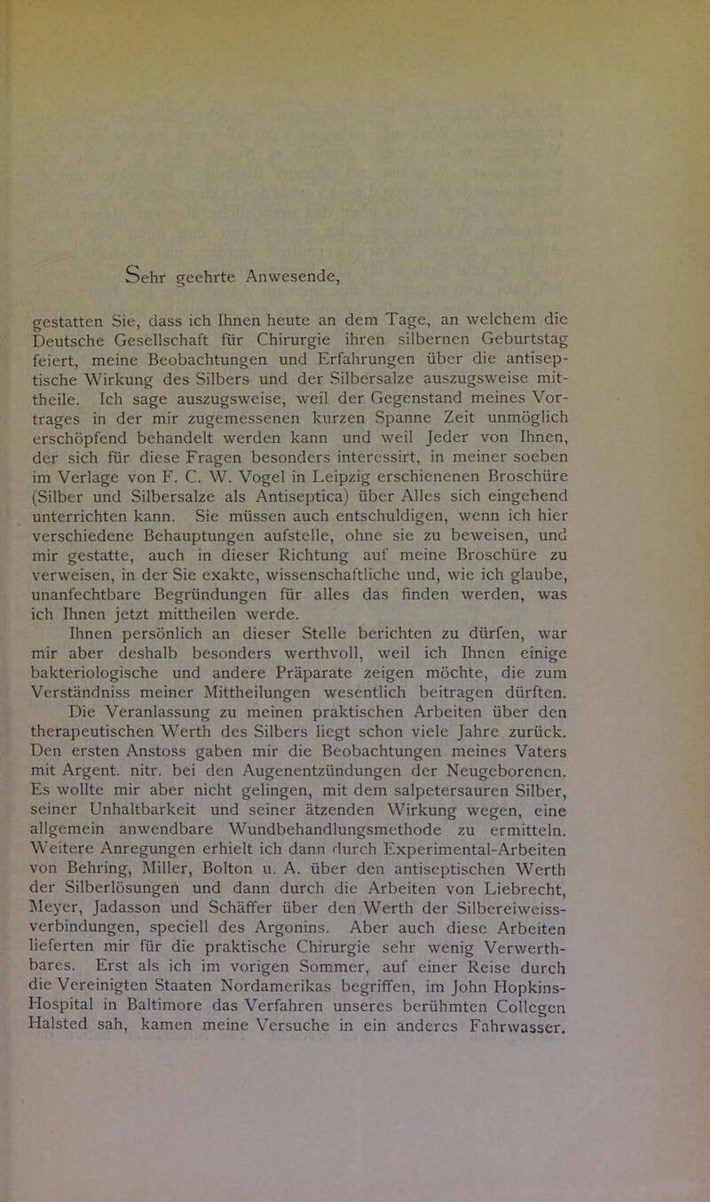Sehr geehrte Anwesende, gestatten Sie, dass ich Ihnen heute an dem Tage, an welchem die Deutsche Gesellschaft für Chirurgie ihren silbernen Geburtstag feiert, meine Beobachtungen und Erfahrungen über die antisep- tische Wirkung des Silbers und der Silbersalze auszugsweise mit- theile. Ich sage auszugsweise, weil der Gegenstand meines Vor- trages in der mir zugemessenen kurzen Spanne Zeit unmöglich erschöpfend behandelt werden kann und weil Jeder von Ihnen, der sich für diese Fragen besonders interessirt, in meiner soeben im Verlage von F. C. W. Vogel in Leipzig erschienenen Broschüre (Silber und Silbersalze als Antiseptica) über Alles sich eingehend unterrichten kann. Sie müssen auch entschuldigen, wenn ich hier verschiedene Behauptungen aufstelle, ohne sie zu beweisen, und mir gestatte, auch in dieser Richtung auf meine Broschüre zu verweisen, in der Sie exakte, wissenschaftliche und, wie ich glaube, unanfechtbare Begründungen für alles das finden werden, was ich Ihnen jetzt mittheilen werde. Ihnen persönlich an dieser Stelle berichten zu dürfen, war mir aber deshalb besonders werthvoll, weil ich Ihnen einige bakteriologische und andere Präparate zeigen möchte, die zum Verständniss meiner Mittheilungen wesentlich beitragen dürften. Die Veranlassung zu meinen praktischen Arbeiten über den therapeutischen Werth des Silbers liegt schon viele Jahre zurück. Den ersten Anstoss gaben mir die Beobachtungen meines Vaters mit Argent. nitr. bei den Augenentzündungen der Neugeborenen. Es wollte mir aber nicht gelingen, mit dem salpetersauren Silber, seiner Unhaltbarkeit und seiner ätzenden Wirkung wegen, eine allgemein anwendbare Wundbehandlungsmethode zu ermitteln. Weitere Anregungen erhielt ich dann durch Experimental-Arbeiten von Behring, Miller, Bolton u. A. über den antiseptischen Werth der Silberlösungen und dann durch die Arbeiten von Liebrecht, Meyer, Jadasson und Schäffer über den Werth der Silbereiweiss- verbindungen, speciell des Argonins. Aber auch diese Arbeiten lieferten mir für die praktische Chirurgie sehr wenig Verwerth- bares. Erst als ich im vorigen Sommer, auf einer Reise durch die Vereinigten Staaten Nordamerikas begriffen, im John Hopkins- Hospital in Baltimore das Verfahren unseres berühmten Coilcgcn Halsted sah, kamen meine Versuche in ein anderes Fahrwasser.