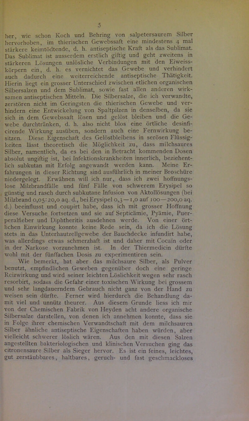 her, wie schon Koch und Behring von salpetersaurem Silber hervorhoben, im thierischen Gewcbssaft eine mindestens 4 mal stärkere keimtödtende, d. h. antiseptische Kraft als das Sublimat. Das Sublimat ist ausserdem erstlich giftig und geht zweitens in stärkeren Lösungen unlösliche Verbindungen mit den Eiweiss- körpern ein, d. h. es vernichtet das Gewebe und verhindert auch dadurch eine weiterreichende antiseptische Thätigkeit. Hierin liegt ein grosser Unterschied zwischen etlichen organischen Silbersalzen und dem Sublimat, sowie fast allen anderen wirk- samen antiseptischen Mitteln. Die Silbersalze, die ich verwandte, zerstören nicht im Geringsten die thierischen Gewebe und ver- hindern eine Entwickelung von Spaltpilzen in denselben, da sie sich in dem Gewebssaft lösen und gelöst bleiben und die Ge- webe durchtränken, d. h. also nicht blos eine örtliche desinfi- cirende Wirkung ausüben, sondern auch eine Fernwirkung be- sitzen. Diese Eigenschaft des Gelöstbleibens in serösen Flüssig- keiten lässt theoretisch die Möglichkeit zu, dass milchsaures Silber, namentlich, da es bei den in Betracht kommenden Dosen absolut ungiftig ist, bei Infektionskrankheiten innerlich, beziehent- lich subkutan mit Erfolg angewandt werden kann. Meine Er- fahrungen in dieser Richtung sind ausführlich in meiner Broschüre niedergelegt. Erwähnen will ich nur, dass ich zwei hoffnungs- lose Milzbrandfälle und fünf Fälle von schwerem Erysipel so günstig und rasch durch subkutane Infusion von Aktollösungen (bei Milzbrand 0,05:20,0 aq. d., bei Erysipel 0,3 —1,0 auf 100 — 200,0 aq. d.) beeinflusst und coupirt habe, dass ich mit grosser Hoffnung diese Versuche fortsetzen und sie auf Septicämie, Pyämie, Puer- peralfieber und Diphtheritis ausdehnen werde. Von einer ört- lichen Einwirkung konnte keine Rede sein, da ich die Lösung stets in das Unterhautzellgewebe der Bauchdecke infundirt habe, was allerdings etwas schmerzhaft ist und daher mit Cocain oder in der Narkose vorzunehmen ist. In der Thiermedicin dürfte wohl mit der fünffachen Dosis zu experimentiren sein. Wie bemerkt, hat aber das milchsaure Silber, als Pulver benutzt, empfindlichen Geweben gegenüber doch eine geringe Rcizwirkung und wird seiner leichten Löslichkeit wegen sehr rasch resorbirt, sodacs die Gefahr einer toxischen Wirkung bei grossem und sehr langdauerndem Gebrauch nicht ganz von der Hand zu weisen sein dürfte. Ferner wird hierdurch die Behandlung da- mit viel und unnütz theurer. Aus diesem Grunde liess ich mir von der Chemischen Fabrik von Heyden acht andere organische Silbersalze darstellen, von denen ich annehmen konnte, dass sie in Folge ihrer chemischen Verwandtschaft mit dem milchsauren Silber ähnliche antiseptische Eigenschaften haben würden, aber vielleicht schwerer löslich wären. Aus den mit diesen Salzen angestellten bakteriologischen und klinischen Versuchen ging das citronensaure Silber als Sieger hervor. Es ist ein feines, leichtes, gut zerstäubbares, haltbares, geruch- und fast geschmackloses