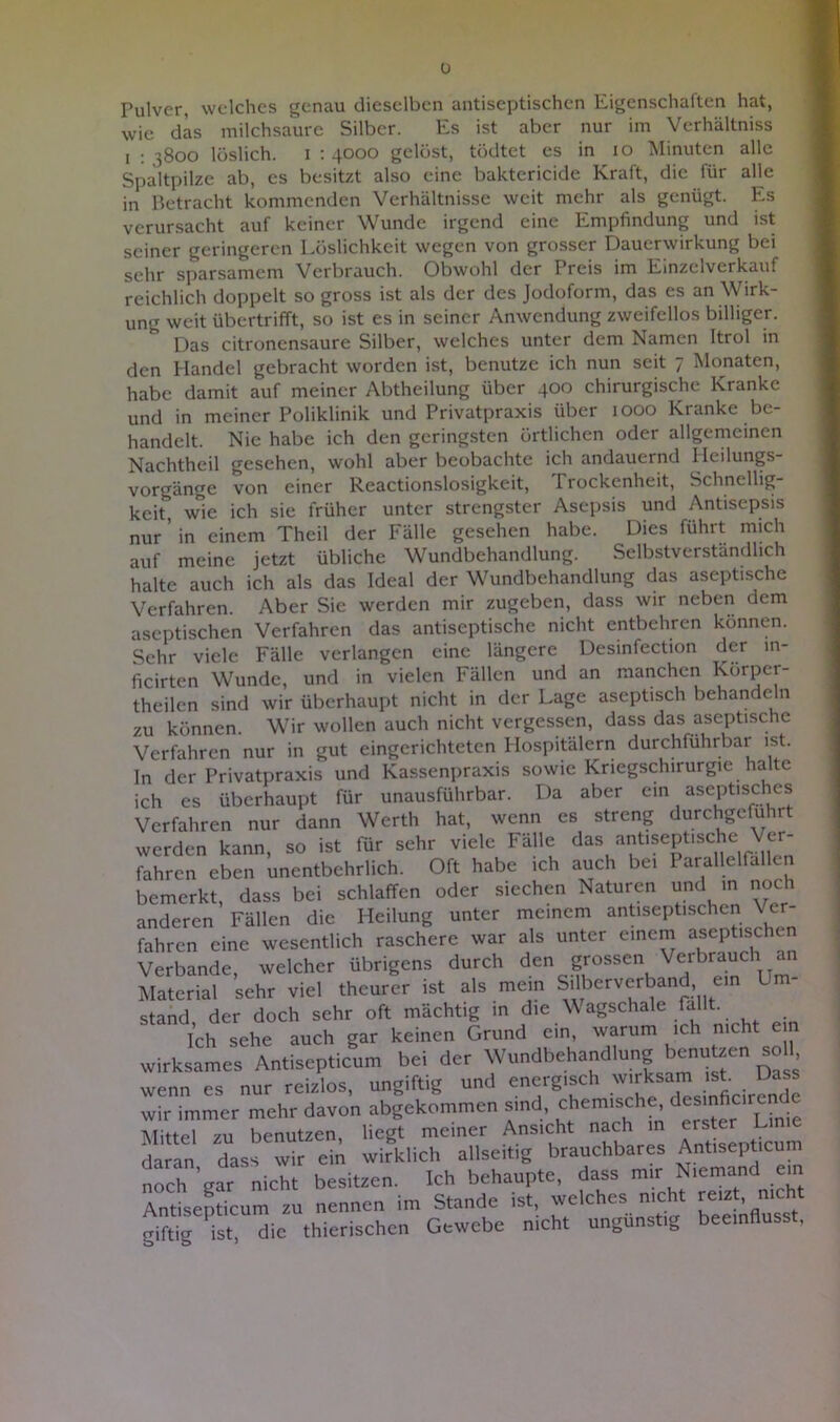 u Fulver, welches genau dieselben antiseptischen Eigenschaften hat, wie das milchsaure Silber. Es ist aber nur im Verhältniss i : }8oo löslich, i : 4000 gelöst, tödtet es in 10 Minuten alle Spaltpilze ab, es besitzt also eine baktericide Kraft, die für alle in Betracht kommenden Verhältnisse weit mehr als genügt. Es verursacht auf keiner Wunde irgend eine Empfindung und ist seiner geringeren Löslichkeit wegen von grosser Dauerwirkung bei sehr sparsamem Verbrauch. Obwohl der I reis im Emzelvei kauf reichlich doppelt so gross ist als der des Jodoform, das es an Wirk- ung weit übertrifft, so ist es in seiner Anwendung zweifellos billiger. * Das citronensaure Silber, welches unter dem Namen Itrol in den Handel gebracht worden ist, benutze ich nun seit 7 Monaten, habe damit auf meiner Abtheilung über 400 chirurgische Kranke und in meiner Poliklinik und Privatpraxis über 1000 Kranke be- handelt. Nie habe ich den geringsten örtlichen oder allgemeinen Nachtheil gesehen, wohl aber beobachte ich andauernd Heilungs- vorgänge von einer Reactionslosigkeit, Trockenheit, Schnellig- keit wie ich sie früher unter strengster Asepsis und Antisepsis nur ’ in einem Theil der Fälle gesehen habe. Dies führt mich auf meine jetzt übliche Wundbehandlung. Selbstverständlich halte auch ich als das Ideal der Wundbehandlung das aseptische Verfahren. Aber Sie werden mir zugeben, dass wir neben dem aseptischen Verfahren das antiseptische nicht entbehren können. Sehr viele Fälle verlangen eine längere Desinfection der m- ficirten Wunde, und in vielen Fällen und an manchen Körper- theilcn sind wir überhaupt nicht in der Lage aseptisch behandeln zu können. Wir wollen auch nicht vergessen, dass das aseptische Verfahren nur in gut eingerichteten Hospitälern durchführbar ist. In der Privatpraxis und Kassenpraxis sowie Kriegschirurgie halte ich es überhaupt für unausführbar. Da aber ein aseptisches Verfahren nur dann Werth hat, wenn es streng durchgcfuhrt werden kann, so ist für sehr viele Fälle das antiseptische Ver- fahren eben unentbehrlich. Oft habe ich auch bei Parallelrallen bemerkt, dass bei schlaffen oder siechen Naturen und in noch anderen Fällen die Heilung unter meinem antiseptischen Ver- fahren eine wesentlich raschere war als unter einem aseptischen Verbände, welcher übrigens durch den grossen Verbrauch an Material sehr viel theurer ist als mein Silberverband, ein Um- stand, der doch sehr oft mächtig in die Wagschale fallt. Ich sehe auch gar keinen Grund ein, warum ich nicht er wirksames Antisepticum bei der Wundbehandlung benutzen *>11, wenn es nur reizlos, ungiftig und energisch wirksam ist. Dass wir immer mehr davon abgekommen sind, chemische desmfienem^ lYTit-tpl zu benutzen liegt meiner Ansicht nach in erster i-in daran dass wir ein wirklich allseitig brauchbares Antisepticum noch'gar nicht besitzen. Ich behaupte, dass mir Niemand em Antisepticum zu nennen im Stande ist, welches nicht reizt .nicht oiftig ist die thierischen Gewebe nicht ungünstig beeinflusst,