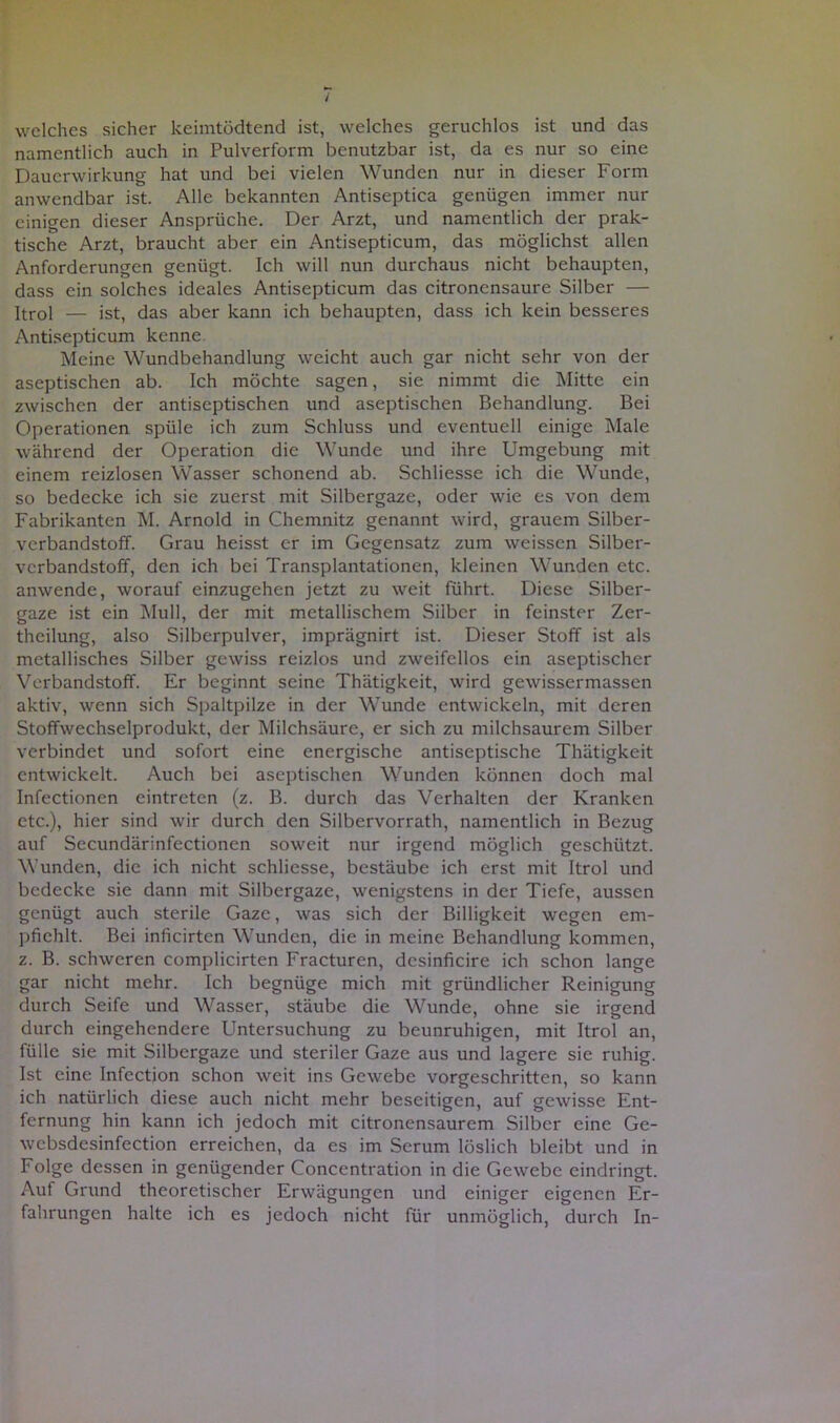 / welches sicher keimtödtend ist, welches geruchlos ist und das namentlich auch in Pulverform benutzbar ist, da es nur so eine Dauerwirkung hat und bei vielen Wunden nur in dieser Form anwendbar ist. Alle bekannten Antiseptica genügen immer nur einigen dieser Ansprüche. Der Arzt, und namentlich der prak- tische Arzt, braucht aber ein Antisepticum, das möglichst allen Anforderungen genügt. Ich will nun durchaus nicht behaupten, dass ein solches ideales Antisepticum das citroncnsaure Silber — Itrol — ist, das aber kann ich behaupten, dass ich kein besseres Antisepticum kenne Meine Wundbehandlung weicht auch gar nicht sehr von der aseptischen ab. Ich möchte sagen, sie nimmt die Mitte ein zwischen der antiseptischen und aseptischen Behandlung. Bei Operationen spüle ich zum Schluss und eventuell einige Male während der Operation die Wunde und ihre Umgebung mit einem reizlosen Wasser schonend ab. Schliesse ich die Wunde, so bedecke ich sie zuerst mit Silbergaze, oder wie es von dem Fabrikanten M. Arnold in Chemnitz genannt wird, grauem Silber- verbandstoff. Grau heisst er im Gegensatz zum weissen Silber- verbandstoff, den ich bei Transplantationen, kleinen Wunden etc. anwende, worauf einzugehen jetzt zu weit führt. Diese Silber- gaze ist ein Mull, der mit metallischem Silber in feinster Zer- theilung, also Silberpulver, imprägnirt ist. Dieser Stoff ist als metallisches Silber gewiss reizlos und zweifellos ein aseptischer Verbandstoff. Er beginnt seine Thätigkeit, wird gewissermassen aktiv, wenn sich Spaltpilze in der Wunde entwickeln, mit deren Stoffwechselprodukt, der Milchsäure, er sich zu milchsaurem Silber verbindet und sofort eine energische antiseptische Thätigkeit entwickelt. Auch bei aseptischen Wunden können doch mal Infectionen eintreten (z. B. durch das Verhalten der Kranken etc.), hier sind wir durch den Silbervorrath, namentlich in Bezug auf Secundärinfectionen soweit nur irgend möglich geschützt. Wunden, die ich nicht schliesse, bestäube ich erst mit Itrol und bedecke sie dann mit Silbergaze, wenigstens in der Tiefe, aussen genügt auch sterile Gaze, was sich der Billigkeit wegen em- pfiehlt. Bei inficirten Wunden, die in meine Behandlung kommen, z. B. schweren complicirten Fracturen, dcsinficire ich schon lange gar nicht mehr. Ich begnüge mich mit gründlicher Reinigung durch Seife und Wasser, stäube die Wunde, ohne sie irgend durch eingehendere Untersuchung zu beunruhigen, mit Itrol an, fülle sie mit Silbergaze und steriler Gaze aus und lagere sie ruhig. Ist eine Infection schon weit ins Gewebe vorgeschritten, so kann ich natürlich diese auch nicht mehr beseitigen, auf gewisse Ent- fernung hin kann ich jedoch mit citronensaurem Silber eine Ge- wcbsdesinfection erreichen, da es im Serum löslich bleibt und in Folge dessen in genügender Concentration in die Gewebe eindringt. Auf Grund theoretischer Erwägungen und einiger eigenen Er- fahrungen halte ich es jedoch nicht für unmöglich, durch In-