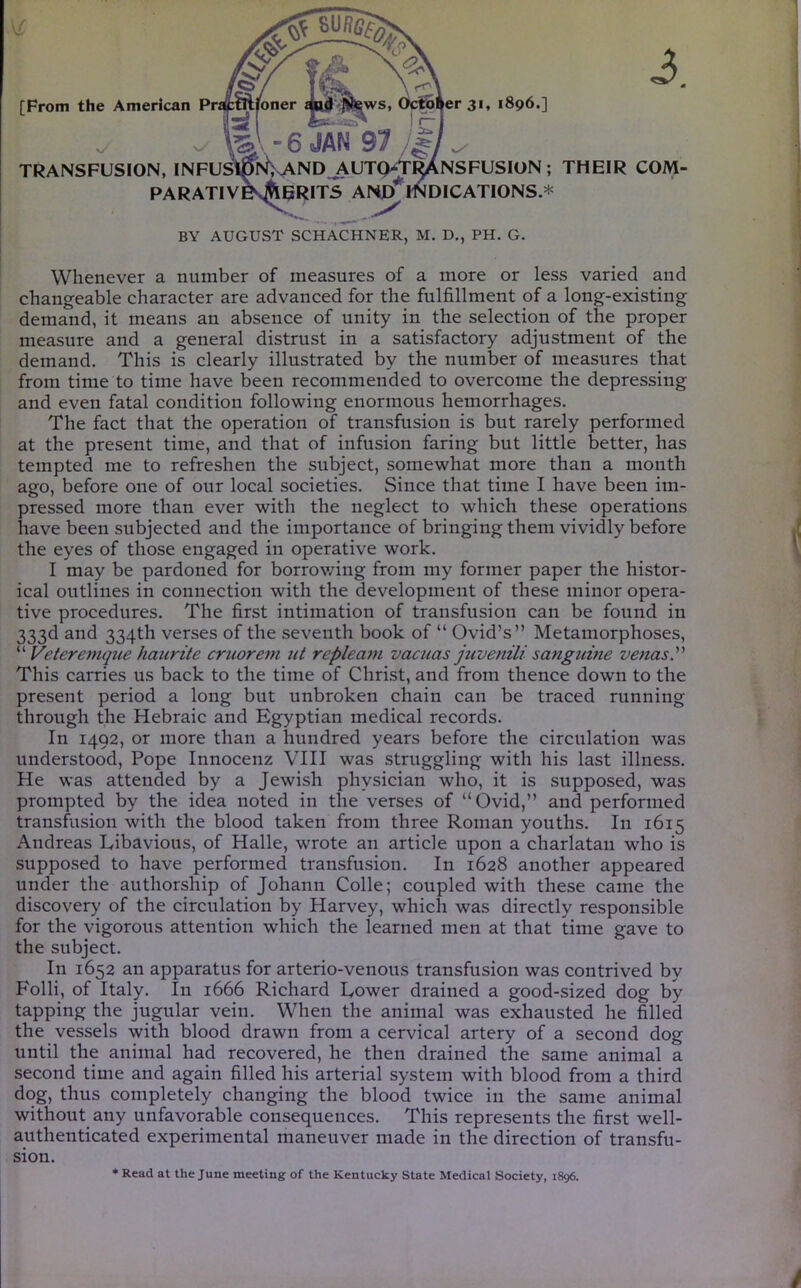 [From the American Pratmjfoner iws, October 31, 1896.] TRANSFUSION, INFUSim> AND j\UTQ^^NSFUSlON ; THEIR COM- PARATIVES^ERITS AND MNDICATIONS.* BY AUGUST SCHACHNER, M. D,, PH. G. Whenever a number of measures of a more or less varied and changeable character are advanced for the fulfillment of a long-existing demand, it means an absence of unity in the selection of the proper measure and a general distrust in a satisfactory adjustment of the demand. This is clearly illustrated by the number of measures that from time to time have been recommended to overcome the depressing and even fatal condition following enormous hemorrhages. The fact that the operation of transfusion is but rarely performed at the present time, and that of infusion faring but little better, has tempted me to refreshen the subject, somewhat more than a month ago, before one of our local societies. Since that time I have been im- pressed more than ever with the neglect to which these operations have been subjected and the importance of bringing them vividly before the eyes of those engaged in operative work. I may be pardoned for borrowing from my former paper the histor- ical outlines in connection with the development of these minor opera- tive procedures. The first intimation of transfusion can be found in 333d and 334th verses of the seventh book of “ Ovid’s” Metamorphoses, Veteremque haurite cruorem ut repleani vacuas juvenili sanguine venas. This carries us back to the time of Christ, and from thence down to the present period a long but unbroken chain can be traced running through the Hebraic and Egyptian medical records. In 1492, or more than a hundred years before the circulation was understood. Pope Innocenz VIII was struggling with his last illness. He was attended by a Jewish physician who, it is supposed, was prompted by the idea noted in the verses of “Ovid,” and performed transfusion with the blood taken from three Roman youths. In 1615 Andreas Eibavious, of Halle, wrote an article upon a charlatan who is supposed to have performed transfusion. In 1628 another appeared under the authorship of Johann Colle; coupled with these came the discovery of the circulation by Harvey, which was directly responsible for the vigorous attention which the learned men at that time gave to the subject. In 1652 an apparatus for arterio-venous transfusion was contrived by Folli, of Italy. In 1666 Richard Tower drained a good-sized dog by tapping the jugular vein. When the animal was exhausted he filled the vessels with blood drawn from a cervical artery of a second dog until the animal had recovered, he then drained the same animal a second time and again filled his arterial system with blood from a third dog, thus completely changing the blood twice in the same animal without any unfavorable consequences. This represents the first well- authenticated experimental maneuver made in the direction of transfu- sion. * Read at the June meeting of the Kentucky State Medical Society, 1896.