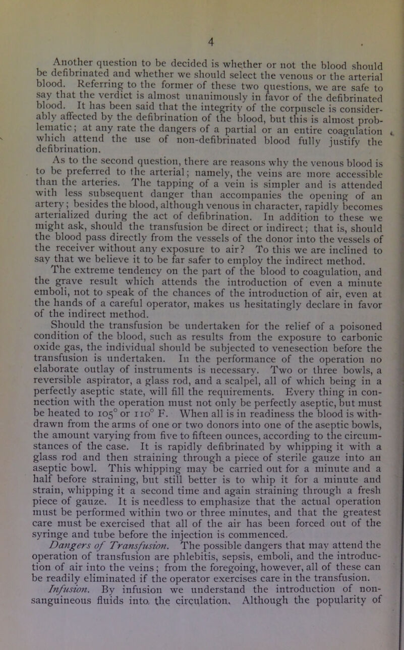 Another question to be decided is whether or not the blood should be defibrinated and whether we should select the venous or the arterial blood. Referring to the former of these two questions, we are safe to that the verdict is almost nnaninionsly in favor of the defibrinated blood. It has been said that the integrity of the corpuscle is consider- ably affected by the defibrination of the blood, but this is almost prob- lematic ; at any rate the dangers of a partial or an entire coagulation which attend the use of non-defibrinated blood fully justify the defibrination. As to the .second question, there are reasons why the venous blood is to be preferred to the arterial; namely, the veins are more accessible than the arteries. The tapping of a vein is simpler and is attended with less .subsequent danger than accompanies the opening of an artery; besides the blood, although venous in character, rapidly becomes arterialized during the act of defibrination. In addition to these we might ask, should the transfusion be direct or indirect; that is, should the blood pass directly from the vessels of the donor into the vessels of the receiver without any exposure to air? To this we are inclined to say that we believe it to be far safer to employ the indirect method. The extreme tendency on the part of the blood to coagulation, and the grave result which attends the introduction of even a minute emboli, not to speak of the chances of the introduction of air, even at the hands of a careful operator, makes us hesitatingly declare in favor of the indirect method. Should the transfusion be undertaken for the relief of a poisoned condition of the blood, such as results from the exposure to carbonic oxide gas, the individual should be subjected to venesection before the transfusion is undertaken. In the performance of the operation no elaborate outlay of instruments is necessary. Two or three bowls, a reversible aspirator, a glass rod, and a scalpel, all of which being in a perfectly aseptic state, will fill the requirements. Every thing in con- nection with the operation must not only be perfectly aseptic, but must be heated to 105° or 110° F. When all is in readiness the blood is with- drawn from the arms of one or two donors into one of the aseptic bowls, the amount varying from five to fifteen ounces, according to the circum- stances of the case. It is rapidly defibrinated by whipping it with a glass rod and then straining through a piece of sterile gauze into an aseptic bowl. This whipping may be carried out for a minute and a half before straining, but still better is to whip it for a minute and strain, whipping it a second time and again straining through a fresh piece of gauze. It is needless to emphasize that the actual operation must be performed within two or three minutes, and that the greatest care must be exercised that all of the air has been forced out of the syringe and tube before the injection is commenced. Dangers of Transfusion. The possible dangers that may attend the operation of transfusion are phlebitis, sepsis, emboli, and the introduc- tion of air into the veins ; from the foregoing, however, all of these can be readily eliminated if the operator exercises care in the transfusion. Infisio7i. By infusion we understand the introduction of non- sanguineous fluids into, the circulation* Although the popularity of