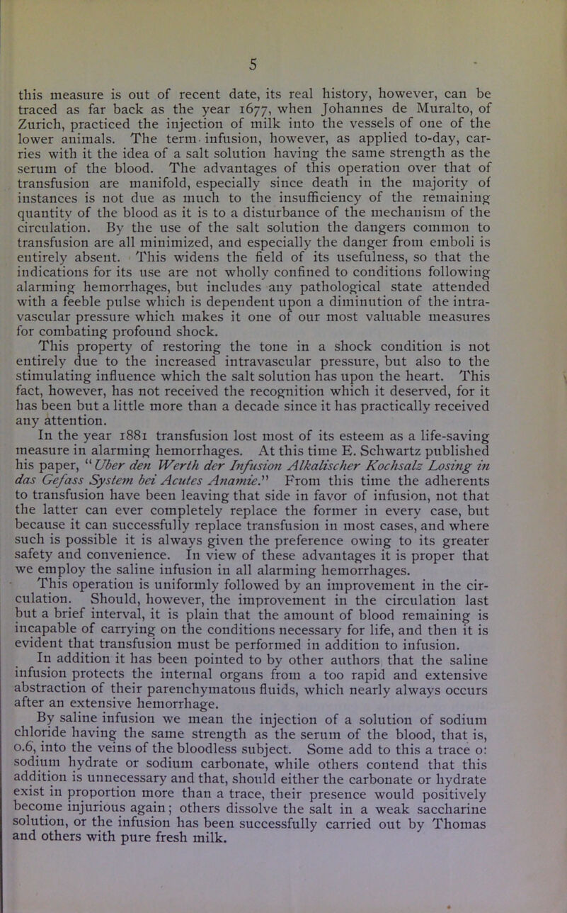 this measure is out of recent date, its real history, however, can be traced as far back as the year 1677, when Johannes de Muralto, of Zurich, practiced the injection of milk into the vessels of one of the lower animals. The term-infusion, however, as applied to-day, car- ries with it the idea of a salt solution having the same strength as the serum of the blood. The advantages of this operation over that of transfusion are manifold, especially since death in the majority of instances is not due as much to the insufficiency of the remaining quantity of the blood as it is to a disturbance of the mechanism of the circulation. By the use of the salt solution the dangers common to transfusion are all minimized, and especially the danger from emboli is entirely absent. This widens the field of its usefulness, so that the indications for its use are not wholly confined to conditions following alarming hemorrhages, but includes any pathological state attended with a feeble pulse which is dependent upon a diminution of the intra- vascular pressure which makes it one of our most valuable measures for combating profound shock. This property of restoring the tone in a shock condition is not entirely due to the increased intravascular pressure, but also to the stimulating influence which the salt solution has upon the heart. This fact, however, has not received the recognition which it deserved, for it has been but a little more than a decade since it has practically received any attention. In the year 1881 transfusion lost most of its esteem as a life-saving measure in alarming hemorrhages. At this time E. Schwartz published his paper, ^^Uber den Werth der Infusion Alkalischer Kochsalz Losing in das Gefass System bei Acutes AnamieA From this time the adherents to transfusion have been leaving that side in favor of infusion, not that the latter can ever completely replace the former in every case, but because it can successfully replace transfusion in most cases, and where such is possible it is always given the preference owing to its greater safety and convenience. In view of these advantages it is proper that we employ the saline infusion in all alarming hemorrhages. This operation is uniformly followed by an improvement in the cir- culation. Should, however, the improvement in the circulation last but a brief interval, it is plain that the amount of blood remaining is incapable of carrying on the conditions necessary for life, and then it is evident that transfusion must be performed in addition to infusion. In addition it has been pointed to by other authors that the saline infusion protects the internal organs from a too rapid and extensive abstraction of their parenchymatous fluids, which nearly always occurs after an extensive hemorrhage. By saline infusion we mean the injection of a solution of sodium chloride having the same strength as the serum of the blood, that is, 0.6, into the veins of the bloodless subject. Some add to this a trace o; sodium hydrate or sodium carbonate, while others contend that this addition is unnecessary and that, should either the carbonate or hydrate exist in proportion more than a trace, their presence would positively become injurious again; others dissolve the salt in a weak saccharine solution, or the infusion has been successfully carried out by Thomas and others with pure fresh milk. ♦