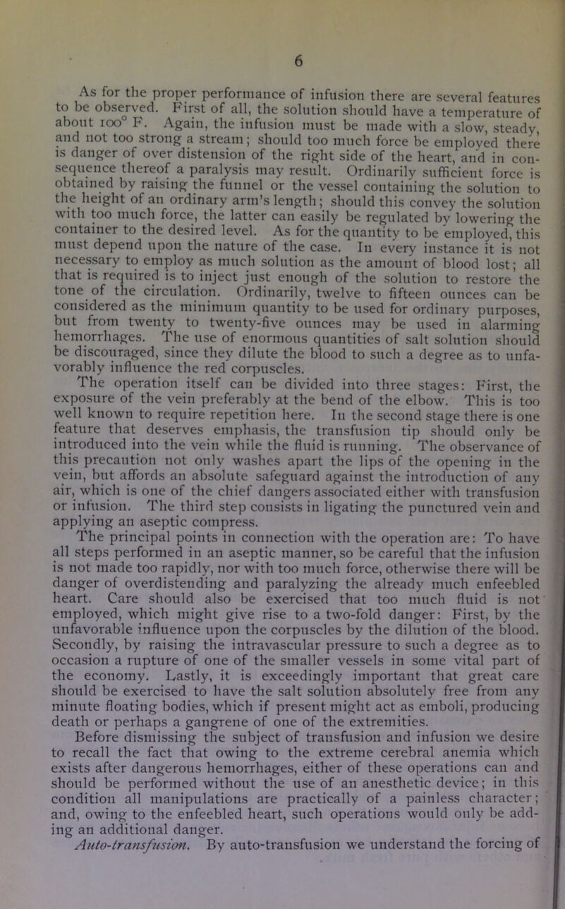 As for the proper performance of infusion there are several features to be obsej-ved. First of all, the solution should have a temperature of about roo F. Again, the infusion must be made with a slow, steady and not too strong a stream; should too much force be employed there is danger of over distension of the right side of the heart, and in con- sequence thereof a paralysis may result. Ordinarily sufficient force is obtained by raising the funnel or the vessel containing the solution to the height of an ordinary arm’s length; should this convey the solution with too much force, the latter can easily be regulated by lowering the container to the desired level. As for the quantity to be employed, this must depend upon the nature of the case. In every instance it is not necessary to employ as much solution as the amount of blood lost; all that is required is to inject just enough of the solution to restore the tone of the circulation. Ordinarily, twelve to fifteen ounces can be considered as the minimum quantity to be used for ordinary purposes, but from twenty to twenty-five ounces may be used iu alarming hemorrhages. The nse of enormous quantities of .salt solution .should be discouraged, since they dilute the blood to .such a degree as to unfa- vorably influence the red corpuscles. The operation itself can be divided into three stages: First, the exposure of the vein preferably at the bend of the elbow. This is too well known to require repetition here. In the second stage there is one feature that deserves emphasis, the transfusion tip should only be introduced into the vein while the fluid is running. The observance of this precaution not only washes apart the lips of the opening in the vein, bnt affords an absolute safeguard again.st the introduction of any air, which is one of the chief dangers associated either with transfu.sion or infusion. The third step consists in ligating the punctured vein and applying an aseptic compress. The principal points in connection with the operation are: To have all steps performed in an aseptic manner, so be careful that the infusion is not made too rapidly, nor with too much force, otherwise there will be danger of overdistending and paralyzing the already much enfeebled heart. Care should also be exercised that too much fluid is not employed, which might give rise to a two-fold danger: First, by the unfavorable influence upon the corpuscles by the dilution of the blood. vSecoudly, by raising the intravascular pressure to such a degree as to occasion a rupture of one of the smaller vessels in some vital part of the economy. Lastly, it is exceedingly important that great care should be exercised to have the salt solution absolutely free from any minute floating bodies, which if pre.sent might act as emboli, producing death or perhaps a gangrene of one of the extremities. Before dismissing the subject of transfusion and infusion we desire to recall the fact that owing to the extreme cerebral anemia which exists after dangerous hemorrhages, either of these operations can and should be performed without the use of an anesthetic device; in this condition all manipulations are practically of a painle.ss character; and, owing to the enfeebled heart, such operations would only be add- ing an additional danger. Auto-transfusion. By auto-transfusion we understand the forcing of