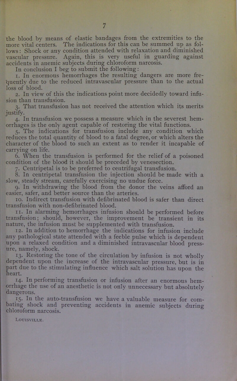 the blood by means of elastic bandages from the extremities to the more vital centers. The indications for this can be summed up as fol- lows : Shock or any condition attended with relaxation and diminished vascular pressure. Again, this is very useful in guarding against accidents in anemic subjects during chloroform narcosis. In conclusion I beg to submit the following: 1. In enormous hemorrhages the resulting dangers are more fre- ■quently due to the reduced intravascular pressure than to the actual loss of blood. 2. In view of this the indications point more decidedly toward infu- sion than transfusion. 3. That transfusion has not received the attention which its merits justify. 4. In transfusion we possess a measure which in the severest hem- orrhages is the only agent capable of restoring the vital functions. 5. The indications for transfusion include any condition which reduces the total quantity of blood to a fatal degree, or which alters the character of the blood to such an extent as to render it incapable of carrying on life. 6. When the transfusion is performed for the relief of a poisoned condition of the blood it should be preceded by venesection. 7. Centripetal is to be preferred to centrifugal transfusion. 8. In centripetal transfusion the injection should be made with a slow, steady stream, carefully exercising no undue force. 9. In withdrawing the blood from the donor the veins afford an easier, safer, and better source than the arteries. 10. Indirect transfusion with defibrinated blood is safer than direct transfusion with non-defibrinated blood. 11. In alarming hemorrhages infusion should be performed before transfusion; should, however, the improvement be transient in its nature, the infusion must be supplemented with transfusion. 12. In addition to hemorrhage the indications for infusion include any pathological state attended with a feeble pulse which is dependent upon a relaxed condition and a diminished intravascular blood press- ure, namely, shock. 13. Restoring the tone of the circulation by infusion is not wholly dependent upon the increase of the intravascular pressure, but is in part due to the stimulating influence which salt solution has upon the heart. 14. In performing transfusion or infusion after an enormous hem- orrhage the use of an anesthetic is not only unnecessary but absolutely dangerous. 15. Ill the auto-transfusion we have a valuable measure for com- bating shock and preventing accidents in anemic subjects during chloroform narcosis. Louisville.
