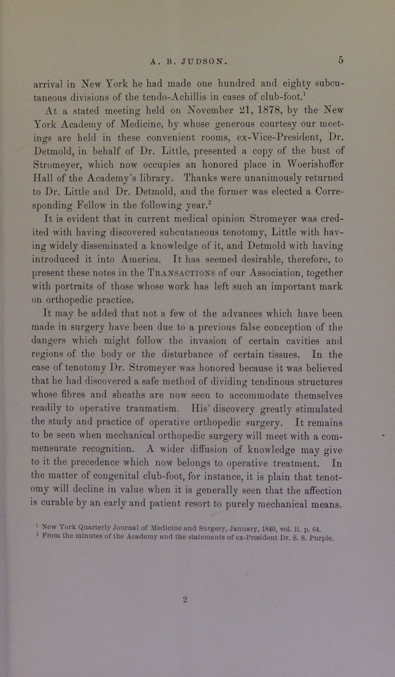 arrival in New York he had made one hundred and eighty subcu- taneous divisions of the tendo-Achillis in cases of club-foot.' At a stated meeting held on November 21, 1878, by the New York Academy of Medicine, by whose generous courtesy our meet- ings are held in these convenient rooms, ex-Vice-President, Dr. Detmold, in behalf of Dr. Little, presented a copy of the bust of Stromeyer, which now occupies an honored place in Woerisholfer Hall of the Academy’s library. Thanks were unanimously returned to Dr. Little and Dr. Detmold, and the former was elected a Corre- sponding Fellow in the following year.^ It is evident that in current medical opinion Stromeyer was cred- ited with having discovered subcutaneous tenotomv, Little with hav- ing widely disseminated a knowledge of it, and Detmold with having introduced it into America. It has seemed desirable, therefore, to present these notes in the Transactions of our Association, together with portraits of those whose work has left such an important mark on orthopedic practice. It may be added that not a few of the advances which have been made in surgery have been due to a previous false conception of the dangers which might follow the invasion of certain cavities and regions of the body or the disturbance of certain tissues. In the case of tenotomy Dr. Stromeyer was honored because it was believed that he had discovered a safe method of dividing tendinous structures whose fibres and sheaths are now seen to accommodate themselves readily to operative traumatism. His' discovery greatly stimulated the study and practice of operative orthopedic surgery. It remains to be seen when mechanical orthopedic surgery will meet with a com- mensurate recognition. A wider diffusion of knowledge mav give to it the precedence which now belongs to operative treatment. In the matter of congenital club-foot, for instance, it is plain that tenot- omy will decline in value when it is generally seen that the affection is curable by an early and patient resort to purely mechanical means. ■ New York Quarterly Journal of Medicine and Surgery, January, 1840, vol. 11. p. 64. - From the minutes of the Academy and the statements of ex-President Dr. S. S. Purple. 2