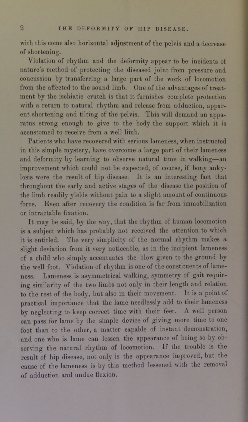 with this come also horizontal adjustment of the pelvis and a decrease of shorteninof. Violation of rhythm and the deformity appear to be incidents of nature’s method of protecting the diseased joint from pressure and concussion by transferring a large part of the work of locomotion from the alTecteii to the sound limb. One of the advantages of treat- ment by the ischiatic crutch is that it furnishes complete protection with a return to natural rhythm and release from adduction, appar- ent shortening and tilting of the pelvis. This will demand an appa- ratus strong enough to give to the body the support which it is accustomed to receive from a well limb. Patients who have recovered with serious lameness, when instructed in this simple mystery, have overcome a large part of their lameness and deformity by learning to observe natural time in walking—an improvement which could not be expected, of course, if bony anky- losis were the result of hip disease. It is an interesting fact that throughout the early and active stages of the disease the position of the limb readily yields without pain to a slight amount of continuous force. Even after recovery the condition is far from immobilization or intractable fixation. It may be said, by the way, that the rhythm of human locomotion is a subject which has probably not received the attention to which it is entitled. The very simplicity of the normal rhythm makes a slight deviation from it very noticeable, as in the incipient lameness of a child who simply accentuates the blow given to the ground by the well foot. Violation of rhythm is one of the constituents of lame- ness. Lameness is asymmetrical walking, symmetry of gait requir- ing similarity of the tw'O limbs not only in their length and relation to the rest of the body, but also in their movement. It is a point of practical importance that the lame needlessly add to their lameness by neglecting to keep correct time with their feet. A well person can pass for lame by the simple device of giving more time to one foot than to the other, a matter capable of instant demonstration, and one who is lame can lessen the appearance of being so by ob- serving the natural rhythm of locomotion. If the trouble is the result of hip disease, not only is the appearance improved, but the cause of the lameness is by this method lessened with the removal of adduction and undue flexion.