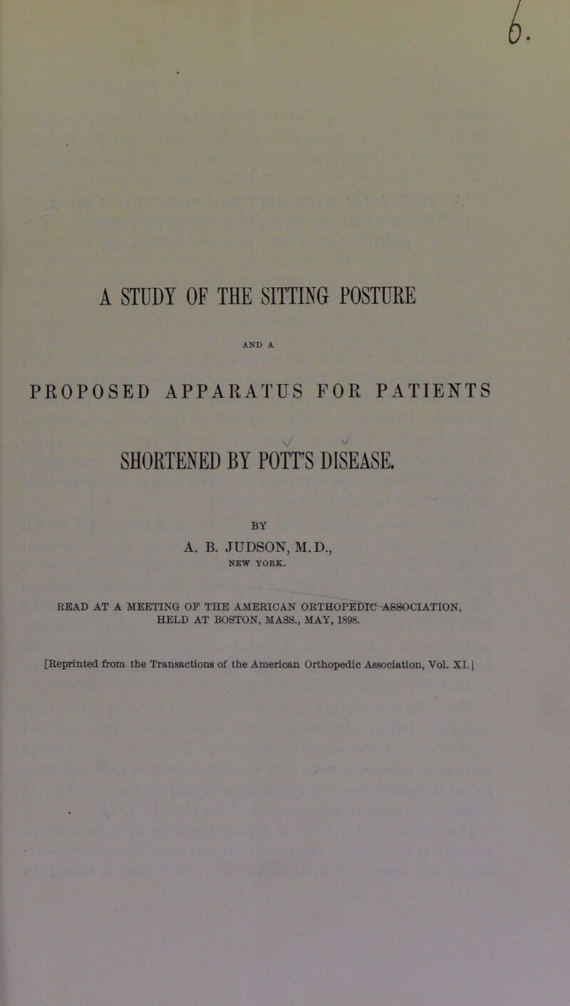 A STUDY OF THE SITTING POSTURE AND A PROPOSED APPARATUS FOR PATIENTS SHORTENED BY POTT'S DISEASE. BY A. B. JUDSON, M.D., NEW YORK. READ AT A MEETING OF THE AMERICAN ORTHOPEDIC ASSOCIATION. HELD AT BOSTON, MASS., MAY, 1898. [Reprinted from the Transactions of the American Orthopedic Association, 'Vol. XI.)