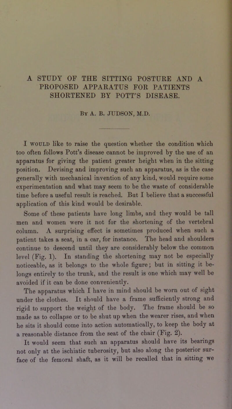 PROPOSED APPARATUS FOR PATIENTS SHORTENED BY POTT’S DISEASE. By a. B. JUDSON, M.D, I WOULD like to raise the question whether the condition which too often follows Pott’s disease cannot be improved by the use of an apparatus for giving the patient greater height w’hen in the sitting position. Devising and improving such an apparatus, as is the case generally with mechanical invention of any kind, would require some experimentation and what may seem to be the waste of considerable time before a useful result is reached. But I believe that a successful application of this kind would be desirable. Some of these patients have long limbs, and they would be tall men and women were it not for the shortening of the vertebral column. A surprising effect is sometimes produced when such a patient takes a seat, in a car, for instance. The head and shoulders continue to descend until they are considerably below the common level (Fig. 1). In standing the shortening may not be especially noticeable, as it belongs to the whole figure; but in sitting it be- longs entirely to the trunk, and the result is one which may well be avoided if it can be done conveniently. The apparatus which I have in mind should be worn out of sight under the clothes. It should have a frame sufficiently strong and rigid to support the weight of the body. The frame should be so made as to collapse or to be shut up when the wearer rises, and when he sits it should come into action automatically, to keep the body at a reasonable distance from the seat of the chair (Fig. 2). It would seem that such an apparatus should have its bearings not only at the ischiatic tuberosity, but also along the posterior sur- face of the femoral shaft, as it will be recalled that in sitting we