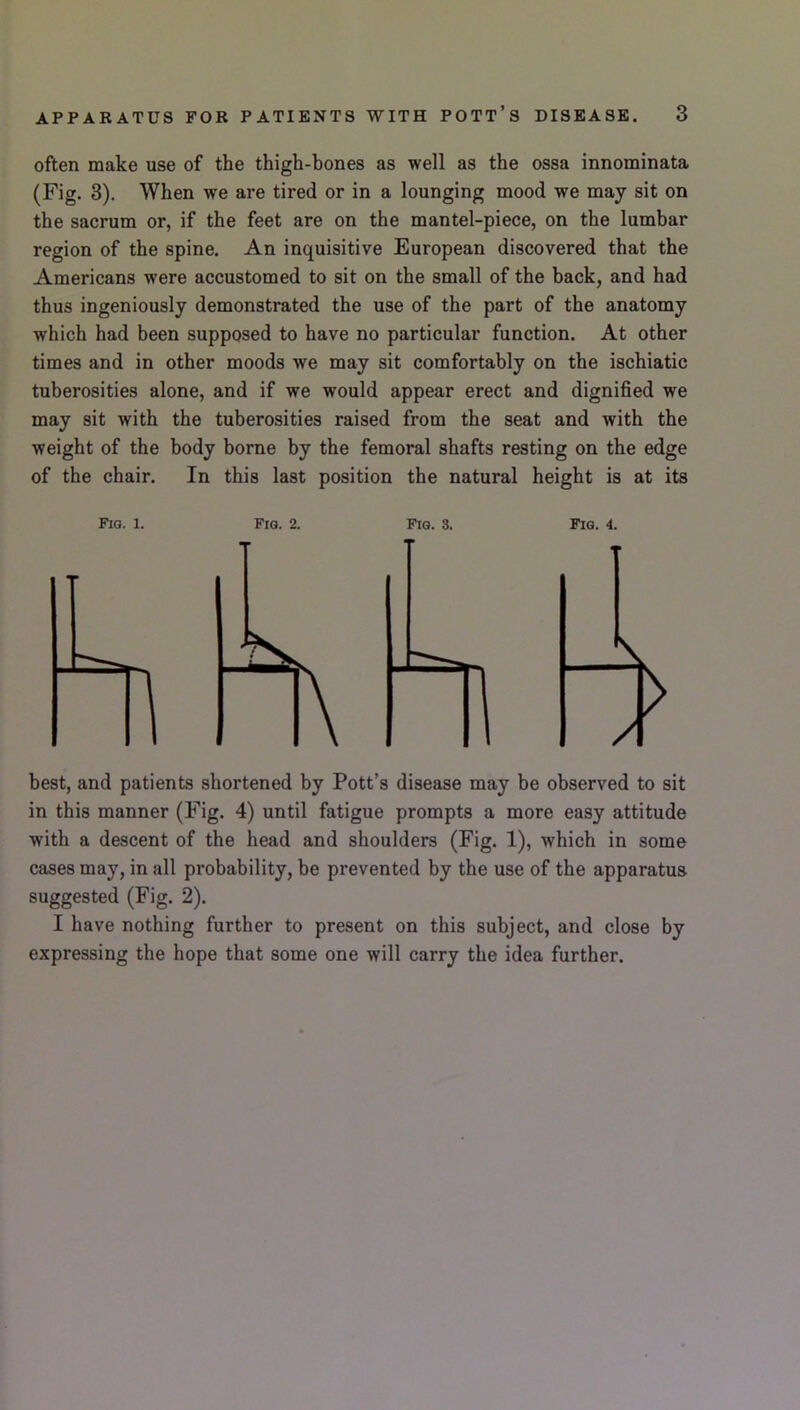 APPARATUS FOR PATIENTS WITH POTT’s DISEASE. 3 often make use of the thigh-bones as well as the ossa innominata (Fig. 3). When we are tired or in a lounging mood we may sit on the sacrum or, if the feet are on the mantel-piece, on the lumbar region of the spine. An inquisitive European discovered that the Americans were accustomed to sit on the small of the back, and had thus ingeniously demonstrated the use of the part of the anatomy which had been supposed to have no particular function. At other times and in other moods we may sit comfortably on the ischiatic tuberosities alone, and if we would appear erect and dignified we may sit with the tuberosities raised from the seat and with the weight of the body borne by the femoral shafts resting on the edge of the chair. In this last position the natural height is at its best, and patients shortened by Pott’s disease may be observed to sit in this manner (Fig. 4) until fatigue prompts a more easy attitude with a descent of the head and shoulders (Fig. 1), which in some cases may, in all probability, be prevented by the use of the apparatus suggested (Fig. 2). I have nothing further to present on this subject, and close by expressing the hope that some one will carry the idea further.