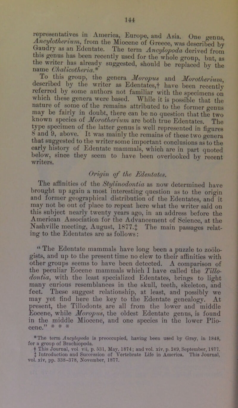 representatives in Aineriea, Europe, and Asia. One <renus ^ncylothei'i'um, from the Miocene of Greece, was described by Gaudry as an Edentate. Tlie term Anmjlopoda derived from this genus has been recently used for the whole group, but as tlie writer has already suggested, should be replaced by the name ChaUcotheria* To this group, the genera Moropun and Morotherium, described by the writer as Edentates,! have been recently lefeired by some authors not familiar with the specimens on which these genera were based. While it is possible that the nature of some of tlie remains attributed to the former genus may be fairly in doubt, there can be no (piestion that the two known species of Morotherium are both true Edentates. The type specimen of the latter genus is well represented in figures 8 and 9, above. It was mainly the remains of these two genera that suggested to the writersorne important conclusions as to the early liistory of Edentate mammals, which are in jiart quoted below, since they seem to have been overlooked by recent writers. Origin of the Kdentates. The affinities of the Stylinodontia as now determined have brought up again a most interesting question as to the origin and former geographical distribution of the Edentates, and it irny not be out of place to repeat here what the writer said on this subject nearly twenty years ago, in an address before the American Association for the Advancement of Science, at the Nashville meeting, August, 1877.! main passages relat- ing to the Edentates are as follows: “ The Edentate mammals have long been a puzzle to zoolo- gists, and up to the present time no clew to their affinities with other groups seems to have been detected. A comparison of the peculiar Eocene mammals which I have called the Tillo- do7itia, with the least specialized Edentates, brings to light many curious resemblances in the skull, teeth, skeleton, and feet. These suggest relationship, at least, and possibly we may yet find here the key to the Edentate genealogy. At present, the Tillodonts are all from the lower and niiddle Eocene, while Moropm^ the oldest Edentate genus, is found in the middle Miocene, and one species in the lower Plio- cene.” * * * *The terra Anajlopoda is preoccupied, having been used by Gray, in 1848, for a group of Brachiopoda. t This Journal, vol vii, p. 5:il, May. 1874 ; and vol. xiv, p. 249, September, 1877. f Introduction and Succession of Vertebrate Life in America. This Journal, vol. xiv, pp. 338-378, November, 1877.
