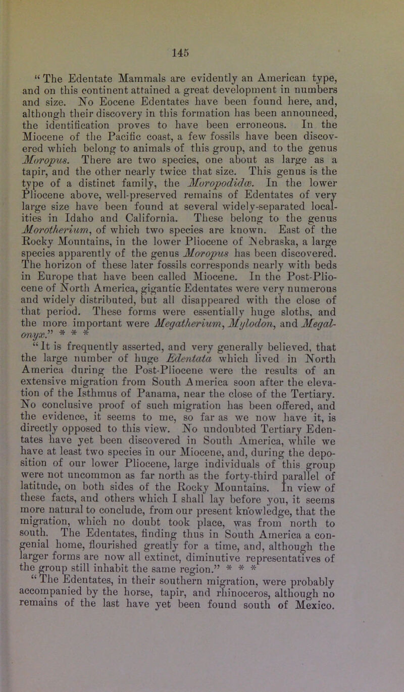 “ The Edentate Mammals are evidently an American type, and on this continent attained a great development in numbers and size. No Eocene Edentates have been found here, and, although their discovery in this formation has been announced, the identification proves to have been erroneous. In the Miocene of the Pacific coast, a few fossils have been discov- ered which belong to animals of this group, and to the genus Moropus. There are two species, one about as large as a tapir, and the other nearly twice that size. This genus is the type of a distinct family, the Moropodidce. In the lower Pliocene above, well-preserved remains of Edentates of very large size have been found at several widely-separated local- ities in Idaho and California. These belong to the genus Morotheriiim, of which two species are known. East of the Rocky Mountains, in the lower Pliocene of Nebraska, a large species apparently of the genus Moropus has been discovered. The horizon of these later fossils corresponds nearly with beds in Europe that have been called Miocene. In the Post-Plio- cene of North America, gigantic Edentates were very numerous and widely distributed, but all disappeared with tlie close of that period. These forms were essentially huge sloths, and the more important were Megatherium, Mylodon, an&Megal- onyxP * * * “It is frequently asserted, and very generally believed, that the large number of huge Edentata which lived in North America during the Post-Pliocene were the results of an extensive migration from South America soon after the eleva- tion of the Isthmus of Panama, near the close of the Tertiary. No conclusive proof of such migration has been offered, and the evidence, it seems to me, so far as we now have it, is directly opposed to this view. No undoubted Tertiary Eden- tates have yet been discovered in South America, while we have at least two species in our Miocene, and, during the depo- sition of our lower Pliocene, large individuals of this group were not uncommon as far north as the forty-third parallel of latitude, on both sides of the Rocky Mountains. In view of these facts, and others which I shall lay before you, it seems more natural to conclude, from our present knowledge, that the migration, which no doubt took place, was from north to south. The Edentates, finding thus in South America a con- genial home, flourished greatly for a time, and, although the larger forms are now all extinct, diminutive representatives of the group still inhabit the same region.” * * * “ The Edentates, in their southern migration, were probably accompanied by the horse, tapir, and rhinoceros, although no remains of the last have yet been found south of Mexico.
