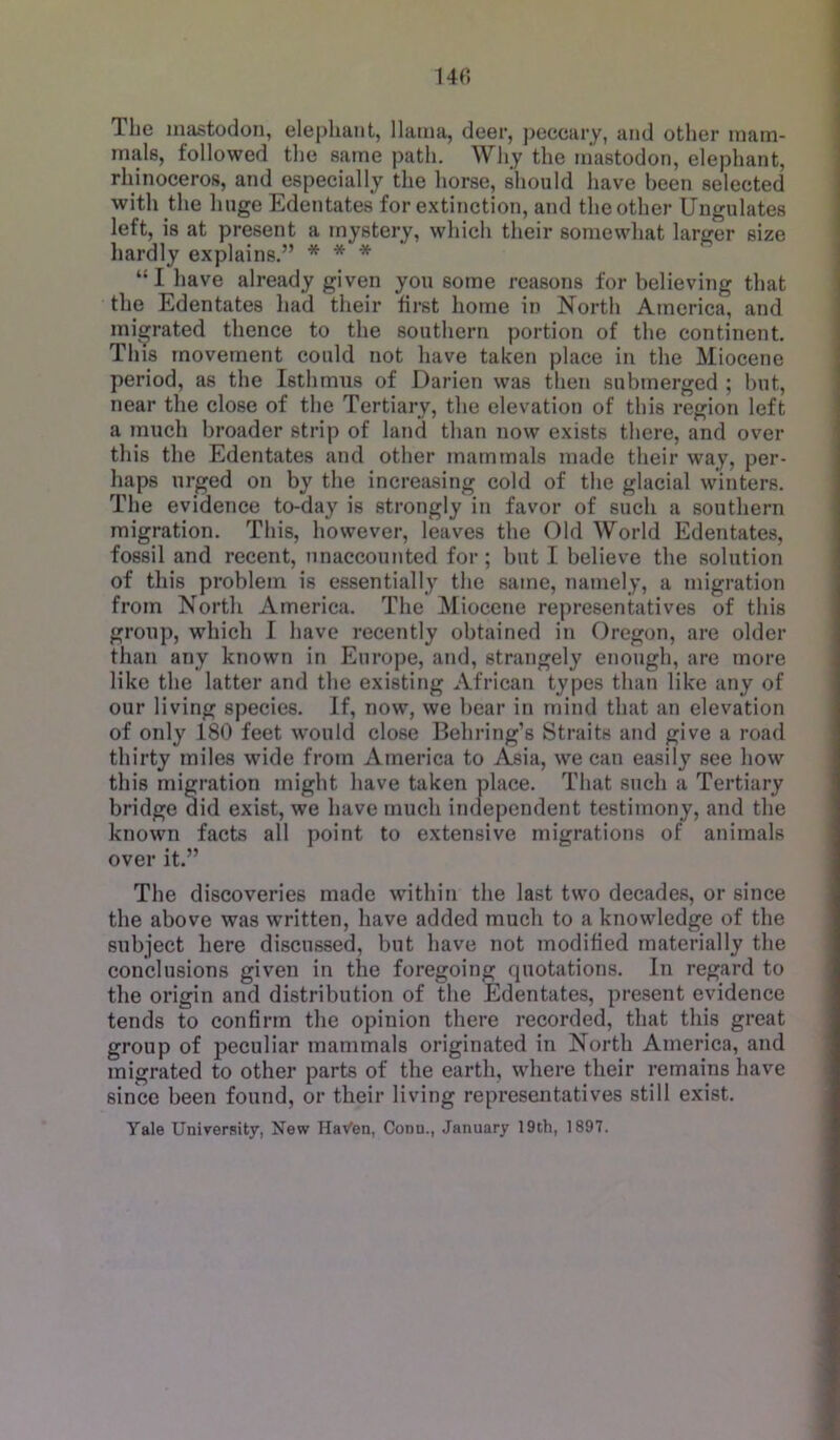 14(5 The mastodon, elephant, llama, deer, peccary, and other mam- mals, followed the same path. Why the mastodon, elephant, rhinoceros, and especially the horse, should have been selected with the liuge Edentates for extinction, and the other Ungulates left, is at present a mystery, wliich their somewhat larger size hardly explains.” * * * “1 have already given you some reasons for believing that the Edentates had their first home in North America, and migrated thence to the southern portion of the continent. This movement could not have taken place in the Miocene period, as the Isthmus of Darien was then submerged ; but, near the close of the Tertiary, the elevation of this region left a much broader strip of land than now exists there, and over this the Edentates and other mammals made their way, per- haps urged on by the increasing cold of the glacial winters. The evidence to-day is strongly in favor of such a southern migration. This, however, leaves the Old World Edentates, fossil and recent, unaccounted for; but I believe the solution of this problem is essentially the same, namely, a migration from North America. The Miocene representatives of this group, which I have recently obtained in Oregon, are older than any known in Eurojie, and, strangely enough, are more like the latter and the existing African types than like any of our living species. If, now, we bear in mind that an elevation of only 180 feet would close Behring’s Straits and give a road thirty miles wide from America to Asia, we can easily see how this migration might have taken place. That such a Tertiary bridge did exist, we have much independent testimony, and the known facts all point to extensive migrations of animals over it.” The discoveries made within the last two decades, or since the above was written, have added much to a knowledge of the subject here discussed, but have not modified materially the conclusions given in the foregoing quotations. In regard to the origin and distribution of the Edentates, present evidence tends to confirm the opinion there recorded, that this great group of peculiar mammals originated in North America, and migrated to other parts of the earth, where their remains have since been found, or their living representatives still exist. Yale University, New HaVen, Conn., January 19th, 1897.