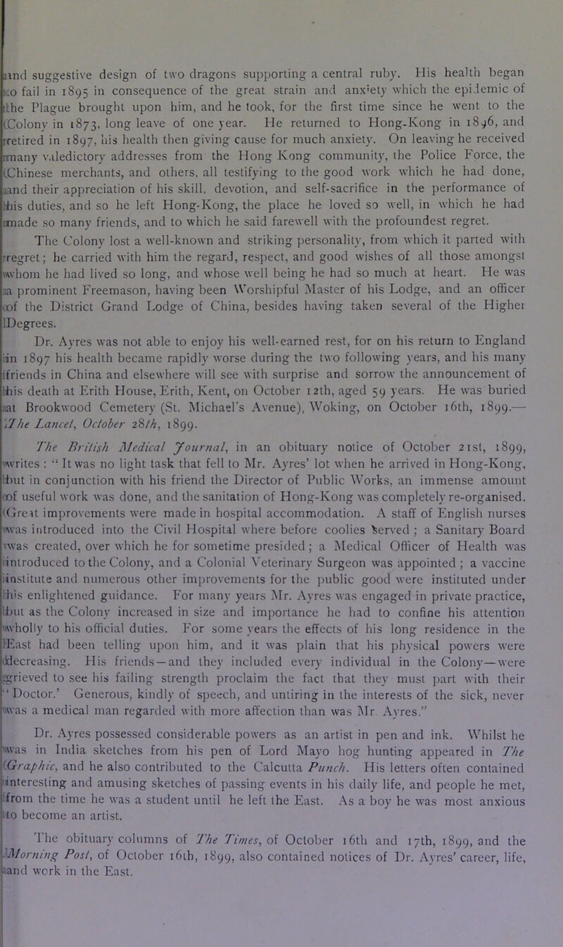 and suggestive design of two dragons supporting a central ruby. His health began ICO fail in 1895 in consequence of the great strain and anx'ety which the epi.lemic of ifhe Plague brought upon him, and he took, for the first time since he went to the CColony in 1873, long leave of one year. He returned to Hong-Kong in 1896, and rretired in 1897, his health then giving cause for much anxiety. On leaving he received irnany v.dedictory addresses from the Hong Kong community, the Police P'orce, the iChinese merchants, and others, all testifying to the good work which he had done, and their appreciation of his skill, devotion, and self-sacrifice in the performance of Wiis duties, and so he left Hong-Kong, the place he loved so well, in which he had imade so many friends, and to which he said farewell with the profoundest regret. The Colony lost a well-known and striking personality, from which it parted with rregret; he carried with him the regard, respect, and good wishes of all those amongst whom he had lived so long, and whose well being he had so much at heart. He was ;ia prominent Freemason, having been Worshipful Master of his Lodge, and an officer cof the District Grand Lodge of China, besides having taken several of the Higher IDegrees. Dr. Ayres was not able to enjoy his well-earned rest, for on his return to England iin 1897 his health became rapidly worse during the two following years, and his many ifriends in China and elsewhere will see with surprise and sorrow the announcement of Ihis death at lirith House, Erith, Kent, on October 12th, aged 59 years. He was buried aat Brookwood Cemetery (St. Michael’s Avenue), Woking, on October 16th, 1899.— ilhe Lancel, October z%th, 1899. The British Medical Journal, in an obituary notice of October 2isl, 1899, writes : “ It was no light task that fell to Mr. Ayres’ lot when he arrived in Hong-Kong, Ibut in conjunction with his friend the Director of Public Works, an immense amount (of useful work was done, and the sanitation of Hong-Kong was completely re-organised. (Greit improvements were made in hospital accommodation. A staff of English nurses was introduced into the Civil Hospital where before coolies Served ; a Sanitary Board vwas created, over which he for sometime presided; a Medical Officer of Health was iintroduced to the Colony, and a Colonial Veterinary Surgeon was appointed ; a vaccine iinstitute and numerous other improvements for the j)ublic good were instituted under Ihis enlightened guidance. For many years I\Ir. Ayres was engaged in private practice, Ibut as the Colony increased in size and importance he had to confine his attention wholly to his official duties. For some years the effects of his long residence in the lEast had been telling upon him, and it was plain that his physical powers were decreasing. His friends —and they included every individual in the Colony—were grieved to see his failing strength proclaim the fact that they must part with their “ Doctor.’ Generous, kindly of speech, and untiring in the interests of the sick, never was a medical man regarded with more affection than was ]\Ir. Avres.” Dr. Ayres possessed considerable powers as an artist in pen and ink. Whilst he was in India sketches from his pen of Lord Mayo hog hunting appeared in The LGraphic, and he also contributed to the Calcutta Punch. His letters often contained iinteresling and amusing sketches of passing events in his daily life, and people he met, ifrom the time he was a student until he left the East. As a boy he was most anxious ito become an artist. 1 he obituary columns of The Times, ol October i6th and 17th, 1899, and the 'Morning Post, of October i6ih, 1899, also contained notices of Dr. Ayres’ career, life, Jand work in the East.