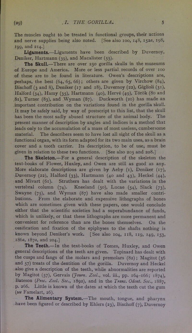 The muscles ought to be treated in functional groups, their actions and nerve supplies being also noted. [See also ioo, 148, 152^, 198, 199, and 214.] Ligaments.—Ligaments have been described by Duvernoy, Deniker, Hartmann (39), and Macalister (55). The Skull.—There are over 250 gorilla skulls in the museums of Europe and America. More or less partial records of over 100 of these are to be found in literature. Owen’s descriptions are, perhaps, the best (64, 65, 66); others are given by Virchow (84), Bischoff (3 and 8), Deniker (17 and 18), Duvernoy (22), Giglioli (31), Halford (34), Hamy (35), Hartmann (40), Herve (49), Torok (80 and 81), Turner (83), and Wyman (87). Duckworth (20) has made an important contribution on the variations found in the gorilla skull. It may be safely said, by way of postscript to this list, that the skull has been the most sadly abused structure of the animal body. The present manner of description by angles and indices is a method that leads only to the accumulation of a mass of most useless, cumbersome material. The describers seem to have lost all sight of the skull as a functional organ, with its form adapted for its two main uses, as a brain cover and a tooth carrier. Its description, to be of use, must be given in relation to these two functions. [See also 205 and 208.] The Skeleton.—For a general description of the skeleton the text-books of Flower, Huxley, and Owen are still as good as any. More elaborate descriptions are given by Aeby (1), Deniker (17), Duvernoy (22), Halford (33), Hartmann (40 and 43), Heckel (44), and Mivart (61). Struthers has dealt with the variations in the vertebral column (74). Kneeland (50), Lucae (54), Slack (73), Swayne (75), and Wyman (87) have also made smaller contri- butions. From the elaborate and expensive lithographs of bones which are sometimes given with these papers, one would conclude either that the scientific societies had a superabundance of funds, which is unlikely, or that these lithographs are more permanent and convenient for reference than are the bones themselves. On the ossification and fixation of the epiphyses to the shafts nothing is known beyond Deniker’s work. [See also 104, 118, 119, 149, 153, 186a, 187a, and 204.] The Teeth.—In the text-books of Tomes, Huxley, and Owen general descriptions of the teeth are given. Topinard has dealt with the cusps and fangs of the molars and premolars (82) ; Magitot (56 and 57) treats of the dentition of the gorilla. Duvernoy and Heckel also give a description of the teeth, while abnormalities are reported by Magitot (57), Gervais (Jouvn. Zool., vol. iii., pp. 164-166; 1874), Bateson (Proc. Zool. Soc., 1892), and in the Trans. Odont. Soc., 1887, p. 266. Little is known of the dates at which the teeth cut the gum (see Famelart, 26). The Alimentary System.—The mouth, tongue, and pharynx have been figured or described by Ehlers (23), Bischoff (7), Duvernoy