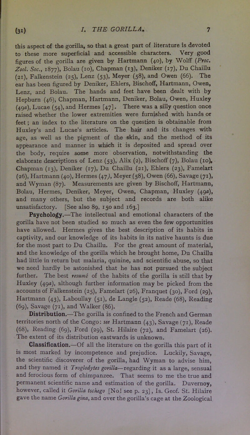 this aspect of the gorilla, so that a great part of literature is devoted to these more superficial and accessible characters. Very good figures of the gorilla are given by Hartmann (40), by Wolff (Proc. Zool. Soc., 1877), Bolau (10), Chapman (13), Deniker (17), Du Chaillu (21), Falkenstein (25), Lenz (53), Meyer (58), and Owen (66). The ear has been figured by Deniker, Ehlers, Bischoff, Hartmann, Owen, Lenz, and Bolau. The hands and feet have been dealt with by Hepburn (46), Chapman, Hartmann, Deniker, Bolau, Owen, Huxley (49a), Lucae (54), and Hermes [47]. There was a silly question once raised whether the lower extremities were furnished with hands or feet; an index to the literature on the question is obtainable from Huxley’s and Lucae’s articles. The hair and its changes with age, as well as the pigment of the skin, and the method of its appearance and manner in which it is deposited and spread over the body, require some more observation, notwithstanding the elaborate descriptions of Lenz (53), Alix (2), Bischoff (7), Bolau (10), Chapman (13), Deniker (17), Du Chaillu (21), Ehlers (23), Famelart (26), Hartmann (40), Hermes (47,), Meyer (58), Owen (66), Savage (71), and Wyman (87). Measurements are given by Bischoff, Hartmann, Bolau, Hermes, Deniker, Meyer, Owen, Chapman, Huxley (49a), and many others, but the subject and records are both alike unsatisfactory. [See also 89, 150 and 163.] Psychology.—The intellectual and emotional characters of the gorilla have not been studied so much as even the few opportunities have allowed. Hermes gives the best description of its habits in captivity, and our knowledge of its habits in its native haunts is due for the most part to Du Chaillu. For the great amount of material, and the knowledge of the gorilla which he brought home, Du Chaillu had little in return but malaria, quinine, and scientific abuse, so that we need hardly be astonished that he has not pursued the subject further. The best resume of the habits of the gorilla is still that by Huxley (49a), although further information may be picked from the accounts of Falkenstein (25), Famelart (26), Franquet (30), Ford (29), Hartmann (43), Laboullay (51), de Langle (52), Reade (68), Reading (69), Savage (71), and Walker (86). Distribution.—The gorilla is confined to the French and German territories north of the Congo: see Hartmann (43), Savage (71), Reade (68), Reading (69), Ford (29), St. Hilaire (72), and Famelart (26). The extent of its distribution eastwards is unknown. Classification.—Of all the literature on the gorilla this part of it is most marked by incompetence and prejudice. Luckily, Savage, the scientific discoverer of the gorilla, had Wyman to advise him, and they named it Troglodytes gorilla—regarding it as a large, sensual and ferocious form of chimpanzee. That seems to me the true and permanent scientific name and estimation of the gorilla. Duvernoy, however, called it Gorilla tschego [No! see p. 23], Is. Geof. St. Hilaire gave the name Gorilla gina, and over the gorilla’s cage at the Zoological