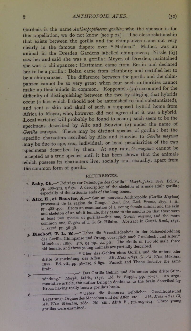 Gardens is the name Anthropopithecus gorilla; who the sponsor is for this appellation, we do not know [see p.22]. The close relationship that exists between the gorilla and the chimpanzee came out very clearly in the famous dispute over “ Mafuca.” Mafuca was an animal in the Dresden Gardens labelled chimpanzee; Nissle (63) saw her and said she was a gorilla ; Meyer, of Dresden, maintained she was a chimpanzee; Hartmann came from Berlin and declared her to be a gorilla ; Bolau came from Hamburg and certified her to be a chimpanzee. The difference between the gorilla and the chim- panzee cannot be so very great when four such authorities cannot make up their minds in common. Koppenfels (59) accounted for the difficulty of distinguishing between the two by alleging that hybrids occur (a fact which I should not be astonished to find substantiated), and sent a skin and skull of such a supposed hybrid home from Africa to Meyer, who, however, did not agree that it was a hybrid. JLocal varieties will probably be found to occur ; such seem to be the specimens described by Alix and Bouvier (2) under the name of Gorilla mayema. There may be distinct species of gorilla ; but the specific characters ascribed by Alix and Bouvier to Gorilla mayema may be due to age, sex, individual, or local peculiarities of the two specimens described by them. At any rate, G. Mayema cannot be accepted as a true species until it has been shown that the animals which possess its characters live, socially and sexually, apart from the common form of gorilla. REFERENCES. j Aeby, Ch.— Beitrage zur Osteologie des Gorilla. Morph. Jahrb., 1878. Bd.iv., pp. 288-313, 5 figs. A description of the skeleton of a male adult gorilla , especially of the articular ends of the long bones. , Alix B et Bouvier, A.— Sur un nouveau Anthropoide (Gorilla Mayema) provenant de la region du Congo. Bull. Soc. Zool. France, l877- *• pp 488-490 From an examination of a young female animal and the skin and skeleton of an adult female, they came to the conclusion that there were at least two species of gorillas-this one, Gorilla mayema. and the more common one, G. girn of I. G. St. Hilaire. Abstract in Compt. Rend., 1878, t. lxxxvi. pp. 56-58. Bischoff T. L. W.  Ueber die Verschiedenheit in der Schaedelbildung des Gorilla, Chimpanse und Orang, vorzuglich nach Geschlecht und Alter . Miinchen: 1867. 4to, 94 pp . 22. pis. The skulls of two old male, three old female, and three young animals are partially described. .. uber das Gehirn eines Gorilla und die untere oder 4' dritte Stirnwindung des Affen. SB. Math.-Phys. Cl. Ah. Wiss. Miinchen, 1877. Bd. vii., pp. 96-139. 6 figs. Pansch and Thane describe the same bram' .. p>as Gorilla-Gehirn und die untere oder dritte Stirn- windung. Morfh. Jahrb.. 1878. Bd. iv. Suppl.. pp. 59;73. A„ argu- mentative article, the author being in doubts as to the bram described by Broca having really been a gorilla's brain. . » Ueber die iiusseren weiblichen Geschlechts-und  Begattungs-Organe des Menschen und der Affen. etc. Abh. Math.-Phys. Cl. Ah. Wiss Miinchen, 1880. Bd. xiii., Abth. ii., pp. 209-274- Three young gorillas were examined. 6.