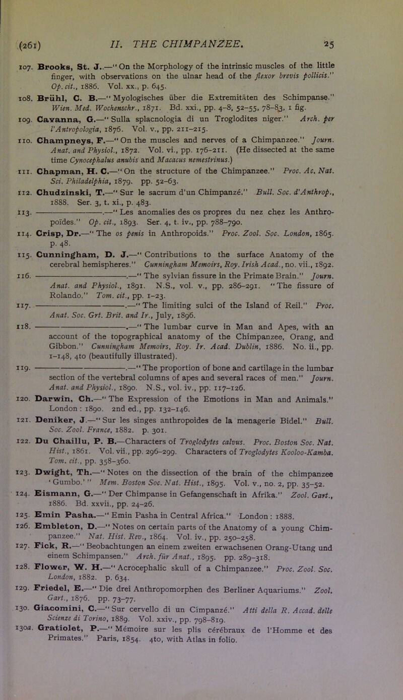 107. Brooks, St. J..— On the Morphology of the intrinsic muscles of the little finger, with observations on the ulnar head of the flexor brevis pollicis.” Op.cit., 1886. Vol. xx., p. 645. 108. Briihl, C. B.—“ Myologisches fiber die Extremitaten des Schimpanse. Wien. Med. Wochenschr., 1871. Bd. xxi., pp. 4-8, 52-55, 78-8,3, 1 fig. iog. Cavanna, G.— Sulla splacnologia di un Troglodites niger. Arch, per VAntropologia, 1876. Vol. v., pp. 211-215. no. Champneys, F.—On the muscles and nerves of a Chimpanzee.” Journ. Anat. and Physiol., 1872. Vol. vi., pp. 176-211. (He dissected at the same time Cynocephalus anubis and Macacus nemestrinus.) hi. Chapman, H. C.—“On the structure of the Chimpanzee.” Proc. Ac. Nat. Sci. Philadelphia, 1879. pp. 52-63. 112. Chudzinski, T.— Sur le sacrum d'un Chimpanze. Bull. Soc. d'Anthrop., 1888. Ser. 3, t. xi., p. 483. 113. .—•* Les anomalies des os propres du nez chez les Anthro- poides. Op. cit., 1893. Ser. 4, t. iv., pp. 788-790. 114. Crisp, Dr.—“ The os penis in Anthropoids.” Proc. Zool. Soc. London, 1865. p. 48. 115. Cunningham, D. J.— Contributions to the surface Anatomy of the cerebral hemispheres. Cunningham Memoirs, Roy. Irish Acad., no. vii., 1892. 116. .— The sylvian fissure in the Primate Brain. Journ. Anat. and Physiol., 1891. N.S., vol. v., pp. 286-291. The fissure of Rolando. Tom. cit., pp. 1-23. 117. .—The limiting sulci of the Island of Reil.” Proc. Anat. Soc. Grt. Brit, and Ir., July, 1896. 118. .—The lumbar curve in Man and Apes, with an account of the topographical anatomy of the Chimpanzee, Orang, and Gibbon.” Cunningham Memoirs, Roy. Ir. Acad. Dublin, 1886. No. ii., pp. 1-148, 4to (beautifully illustrated). 119. .—” The proportion of bone and cartilage in the lumbar section of the vertebral columns of apes and several races of men.” Journ. Anat. and Physiol., 1890. N.S., vol. iv., pp. 117-126. 120. Darwin, Ch.— The Expression of the Emotions in Man and Animals.” London : 1890. 2nd ed., pp. 132-146. 121. Deniker, J.—“Sur les singes anthropoides de la menagerie Bidel.” Bull. Soc. Zool. France, 1882. p. 301. 122. Du Chaillu, P. B.—Characters of Troglodytes calvus. Proc. Boston Soc. Nat. Hist., 1861. Vol. vii., pp. 296-299. Characters of Troglodytes Kooloo-Kamba. Tom. cit., pp. 358-360. 123. Dwight, Th.— Notes on the dissection of the brain of the chimpanzee ‘ Gumbo.’ ” Mem. Boston Soc. Nat. Hist., 1895. Vol. v., no. 2, pp. 35—52. 124. Eismann, G.— Der Chimpanse in Gefangenschaft in Afrika. Zool. Gart., 1886. Bd. xxvii., pp. 24-26. 125. Emin Pasha.—” Emin Pasha in Central Africa. London : 1888. 126. Embleton, D.— Notes on certain parts of the Anatomy of a young Chim- panzee.” Nat. Hist. Rev., 1864. Vol. iv., pp. 250-258. 127. Fick, R.—” Beobachtungen an einem zweiten erwachsenen Orang-Utang und einem Schimpansen.” Arch, fur Anat., 1895. pp. 289-318. 128. Flower, W. H.— Acrocephalic skull of a Chimpanzee.” Proc. Zool. Soc. London, 1882. p. 634. I29- Friedel, E.— Die drei Anthropomorphen des Berliner Aquariums.” Zool. Gart., 1876. pp. 73-77. 130. Giacomini, C.— Sur cervello di un Cimpanze.” Atti della R. Accad. delle Scienze di Torino, 1889. Vol. xxiv., pp. 798-819. 130a. Gratiolet, P.—” Memoire sur les plis cerebraux de l'Homme et des Primates.” Paris, 1854. 4to, with Atlas in folio.