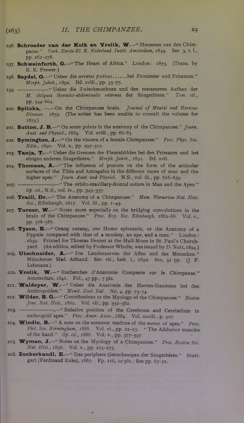 196. Schroeder van der Kolk en Yrolik, W.— Hersenen van den Chim- panse. Verli. Eerste-Kl. K. Nederland. Instit. Amsterdam, 1849. Ser. 3, t. i., pp. 262-278. 197. Schweinfurth, G.—The Heart of Africa. London: 1873. (Trans, by E. E. Frewer.) 198. Seydel, O.—Ueber die serratus posticus bei Prosimier und Primaten. Morph. Jahrb., 1892. Bd. xviii., pp. 35-75. 199. .— Ueber die Zwischensehnen und den metameren Aufbau der M. obliquus thoracico-abdominalis externus der Saugethiere. Tom. cit., pp. 544-604. 200. Spitzka, —.—On the Chimpanzee brain. Journal of Mental and Nervous Diseases. 1879. (The writer has been unable to consult the volume for 1879.) 201. Sutton, J. B.—“ On some points in the anatomy of the Chimpanzee. Journ. Anat. and Physiol., 1884. Vol. xviii., pp. 66-85. 202. Symington, J.— On the viscera of a female Chimpanzee.” Proc. Phys. Soc. Edin., 1890. Vol. x., pp. 297-312. 203. Tanja, T.— Ueber die Grenzen der Pleurahohlen bei den Primaten und bei einigen anderen Saugethiere. Morph. Jahrb., 1891. Bd. xvii. 204. Thomson, A.— The influence of posture on the form of the articular surfaces of the Tibia and Astragalus in the different races of man and the higher apes. Journ. Anat. and Physiol. N.S., vol. iii., pp. 616-639. 205. .— The orbito-maxillary-frontal suture in Man and the Apes. Op. cit., N.S., vol. iv., pp. 349-357- 206. Traill, Dr.— The Anatomy of a Chimpanzee. Mem. Wernerian Nat. Hist. Soc., Edinburgh, 1817. Vol. iii., pp. 1-49. 207. Turner, W.— Notes more especially on the bridging convolutions in the brain of the Chimpanzee.” Proc. Roy. Soc. Edinburgh, 1862-66. Vol. v., pp. 578-587- 208. Tyson, E.—“ Orang outang, sive Homo sylvestris, or the Anatomy of a Pygmie compared with that of a monkey, an ape, and a man. London r 1699. Printed for Thomas Bennet at the Half-Moon in St. Paul’s Church- yard. (An edition, edited by Professor Windle, was issued by D. Nutt, 1894.) 209. Utschneider, A.—“ Die Lendennerven der Affen und des Menschen. Miinchener Med. Abhand. Ser. vii., heft, i., 1892. 8vo, 32 pp. (J. F. Lehmann.) 210. Yrolik, W.— Recherches d’Anatomie Comparee sur le Chimpanse. Amsterdam, 1841. Fol., 47 pp., 7 pis. 2ix. Waldeyer, W.— Ueber die Anatomie des Harten-Gaumens bei den Anthropoiden. Monit. Zool. Ital. No. 4, pp. 73-74. 212. Wilder, B. G.— Contributions to the Myology of the Chimpanzee. Boston Jour. Nat. Hist., 1862. Vol. vii., pp. 352-382. 213.  Relative position of the Cerebrum and Cerebellum in anthropoid apes.” Proc. Amer. Assoc., 1884. Vol. xxxiii., p. 527. 214. Windle, B.— A note on the extensor tendons of the manus of apes.” Proc. Phil. Soc. Birmingham, 1888. Vol. vi., pp. 22-25.  The Adductor muscles of the hand. Op. cit., 1886. Vol. v., pp. 377-397. 215. Wyman, J.— Notes on the Myology of a Chimpanzee. Proc. Boston Soc. Nat. Hist., 1856. Vol. v., pp. 274-275. 216. Zuckerkandl, E.—“ Das periphere Geruchsorgan der Saugethiere.” Stutt- gart (Ferdinand Enke), 1887. Pp. 116, 10 pis.; See pp. 67-71.