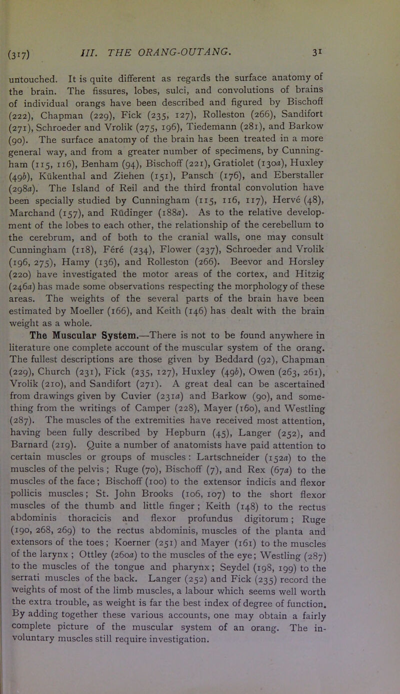 (3i7) untouched. It is quite different as regards the surface anatomy of the brain. The fissures, lobes, sulci, and convolutions of brains of individual orangs have been described and figured by Bischoff (222), Chapman (229), Fick (235, 127), Rolleston (266), Sandifort (271), Schroeder and Vrolik (275, 196), Tiedemann (281), and Barkow (90). The surface anatomy of the brain has been treated in a more general way, and from a greater number of specimens, by Cunning- ham (115, 116), Benham (94), Bischoff (221), Gratiolet (130a), Huxley (49b), Kukenthal and Ziehen (151), Pansch (176), and Eberstaller (298a). The Island of Reil and the third frontal convolution have been specially studied by Cunningham (115, 116, 117), Herve (48), Marchand (157), and Riidinger (i88*j). As to the relative develop- ment of the lobes to each other, the relationship of the cerebellum to the cerebrum, and of both to the cranial walls, one may consult Cunningham (118), Fere (234), Flower (237), Schroeder and Vrolik (196, 275), Hamy (136), and Rolleston (266). Beevor and Horsley (220) have investigated the motor areas of the cortex, and Hitzig (246*1) has made some observations respecting the morphology of these areas. The weights of the several parts of the brain have been estimated by Moeller (166), and Keith (146) has dealt with the brain weight as a whole. The Muscular System.—There is not to be found anywhere in literature one complete account of the muscular system of the orang. The fullest descriptions are those given by Beddard (92), Chapman (229), Church (231), Fick (235, 127), Huxley (49b), Owen (263, 261), Vrolik (210), and Sandifort (271). A great deal can be ascertained from drawings given by Cuvier (231*1) and Barkow (90), and some- thing from the writings of Camper (228), Mayer (160), and Westling (287). The muscles of the extremities have received most attention, having been fully described by Hepburn (45), Langer (252), and Barnard (219). Quite a number of anatomists have paid attention to certain muscles or groups of muscles: Lartschneider (152*1) to the muscles of the pelvis ; Ruge (70), Bischoff (7), and Rex (67*1) to the muscles of the face; Bischoff (100) to the extensor indicis and flexor pollicis muscles; St. John Brooks (106,107) to the short flexor muscles of the thumb and little finger; Keith (148) to the rectus abdominis thoracicis and flexor profundus digitorum ; Ruge (190, 268, 269) to the rectus abdominis, muscles of the planta and extensors of the toes; Koerner (251) and Mayer (161) to the muscles of the larynx ; Ottley (260a) to the muscles of the eye; Westling (287) to the muscles of the tongue and pharynx; Seydel (198, 199) to the serrati muscles of the back. Langer (252) and Fick (235) record the weights of most of the limb muscles, a labour which seems well worth the extra trouble, as weight is far the best index of degree of function. By adding together these various accounts, one may obtain a fairly complete picture of the muscular system of an orang. The in- voluntary muscles still require investigation.