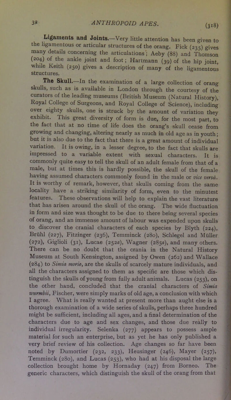 (3i8) Ligaments and Joints.—Very little attention has been given to the ligamentous or articular structures of the orang. Fick (235) gives many details concerning the articulations'; Aeby (88) and Thomson (204) of the ankle joint and foot; Hartmann (39) of the hip joint, while Keith (250) gives a description of many of the ligamentous structures. The Skull.—In the examination of a large collection of orang skulls, such as is available in London through the courtesy of the curators of the leading museums (British Museum (Natural History), Royal College of Surgeons, and Royal College of Science), including over eighty skulls, one is struck by the amount of variation they exhibit. This great diversity of form is due, for the most part, to the fact that at no time of life does the orang’s skull cease from growing and changing, altering nearly as much in old age as in youth; but it is also due to the fact that there is a great amount of individual variation. It is owing, in a lesser degree, to the fact that skulls are impressed to a variable extent with sexual characters. It is commonly quite easy to tell the skull of an adult female from that of a male, but at times this is hardly possible, the skull of the female having assumed characters commonly found in the male or vice versa. It is worthy of remark, however, that skulls coming from the same locality have a striking similarity of form, even to the minutest features. These observations will help to explain the vast literature that has arisen around the skull of the orang. The wide fluctuation in form and size was thought to be due to there being several species of orang, and an immense amount of labour was expended upon skulls to discover the cranial characters of each species by Blyth (224), Briihl (227), Fitzinger (236), Temminck (280), Schlegel and Muller (272), Giglioli (31), Lucae (252a), Wagner (285a), and many others. There can be no doubt that the crania in the Natural History Museum at South Kensington, assigned by Owen (262) and Wallace (284) to Sintia morio, are the skulls of scarcely mature individuals, and all the characters assigned to them as specific are those which dis- tinguish the skulls of young from fully adult animals. Lucas (253), on the other hand, concluded that the cranial characters of Sintia wurmbii, Fischer, were simply marks of old age, a conclusion with which I agree. What is really wanted at present more than aught else is a thorough examination of a wide series of skulls, perhaps three hundred might be sufficient, including all ages, and a final determination of the characters due to age and sex changes, and those due really to individual irregularity. Selenka (277) appears to possess ample material for such an enterprise, but as yet he has only published a very brief review of his collection. Age changes so far have been noted by Dumortier (232, 233), Heusinger (246), Mayer (257), Temminck (280), and Lucas (253), who had at his disposal the large collection brought home by Hornaday (247) from Borneo. The generic characters, which distinguish the skull of the orang from that