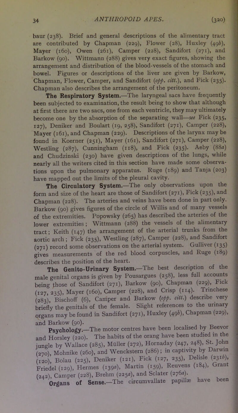 baur (238). Brief and general descriptions of the alimentary tract are contributed by Chapman (229), Flower (28), Huxley (496), Mayer (160), Owen (261), Camper (228), Sandifort (271), and Barkow (90). Wittmann (288) gives very exact figures, showing the arrangement and distribution of the blood-vessels of the stomach and bowel. Figures or descriptions of the liver are given by Barkow, Chapman, Flower, Camper, and Sandifort (opp. citt.), and Fick (235). Chapman also describes the arrangement of the peritoneum. The Respiratory System.—The laryngeal sacs have frequently been subjected to examination, the result being to show that although at first there are two sacs, one from each ventricle, they may ultimately become one by the absorption of the separating wall—see Fick (235, 127), Deniker and Boulart (19, 258), Sandifort (271), Camper (228), Mayer (161), and Chapman (229). Descriptions of the larynx may be found in Koerner (251), Mayer (161), Sandifort (271), Camper (228), Westling (287), Cunningham (118), and Fick (235). Aeby (88a) and Chudzinski (230) have given descriptions of the lungs, while nearly all the writers cited in this section have made some observa- tions upon the pulmonary apparatus. Ruge (189) and Tanja (203) have mapped out the limits of the pleural cavity. The Circulatory System.—The only observations upon the form and size of the heart are those of Sandifort (271)* Fick (235)) an<3 Chapman (228). The arteries and veins have been done in part only. Barkow (90) gives figures of the circle of Willis and of many vessels of the extremities. Popowsky (265) has described the arteries of the lower extremities ; Wittmann (288) the vessels of the alimentary tract; Keith (147) the arrangement of the arterial trunks from the aortic arch ; Fick (235), Westling (287), Camper (228), and Sandifort (271) record some observations on the arterial system. Gulliver (135) gives measurements of the red blood corpuscles, and Ruge (189) describes the position of the heart. The Genito-Urinary System.—The best description of the male genital organs is given by Pousargues (258), less full accounts being those of Sandifort (271), Barkow (90), Chapman (229), Fick (127, 235), Mayer (160), Camper (228), and Crisp (114). Trinchese (283), Bischoff (6), Camper and Barkow (opp. citt.) describe very briefly the genitals of the female. Slight references to the urinary organs may be found in Sandifort (271), Huxley (49&)> Chapman (229), and Barkow (90). , , _ Psychology.—The motor centres have been localised by Beevor and Horsley (220). The habits of the orang have been studied in the jungle by Wallace (285), Muller (272), Hornaday (247, 248), St. John (270), Mohnike (260), and Wenckstern (286); in captivity by Darwin (120), Bolau (225), Deniker (121), Fick (127, 235), Delisle (2316), Friedel (129), Hermes (139a), Martin (159), Reuvens (184), Grant (242), Camper (228), Brehm (225a), and Sclater (276a). Organs of Sense.—The circumvallate papillae have been