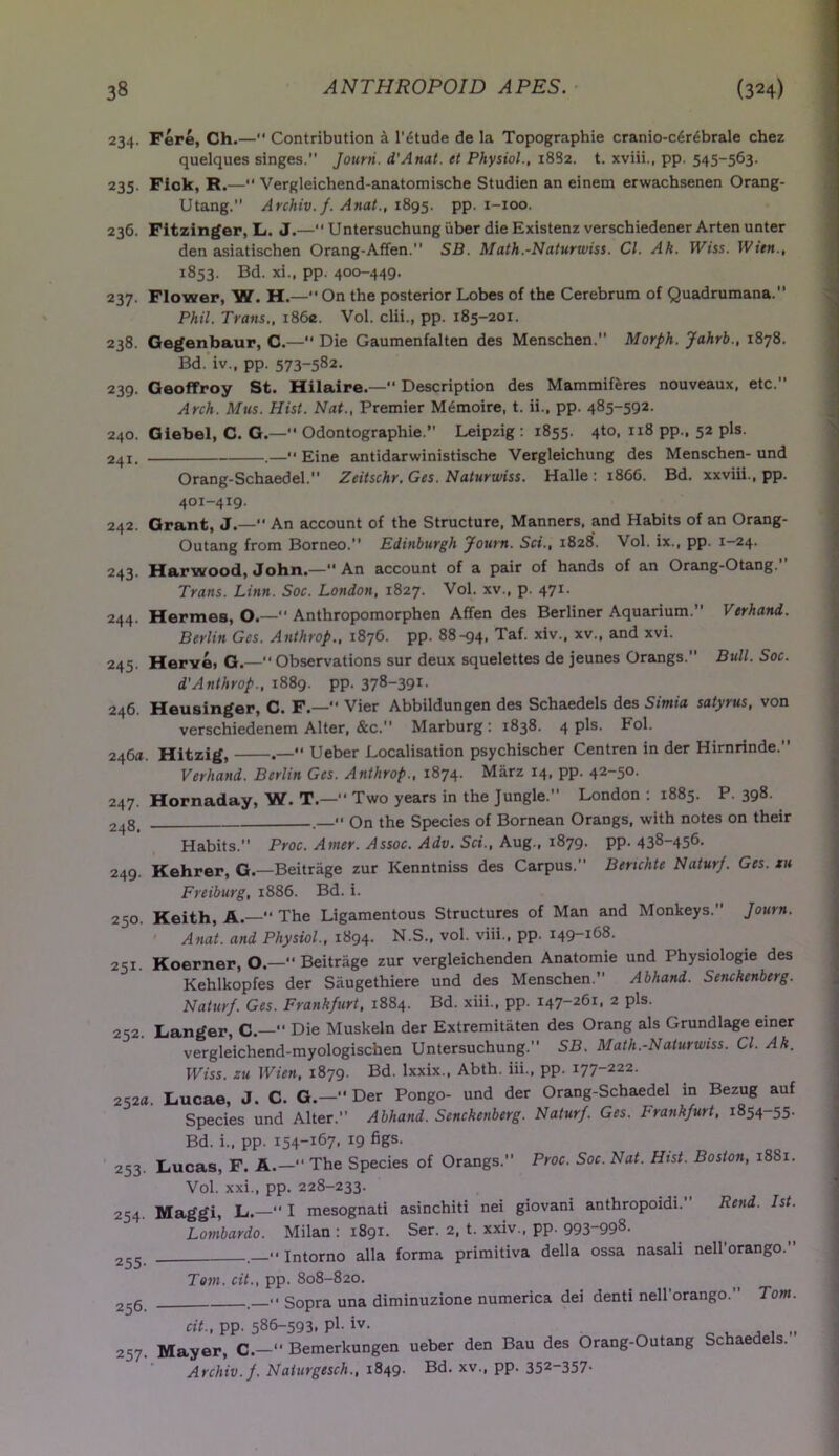 234. Fere, Ch.— Contribution a l’dtude de la Topographic cranio-cdrebrale chez quelques singes. Journ. d'Anat. et Physiol., 1882. t. xviii., pp. 545-563. 235. Fiok, R.— Vergleichend-anatomische Studien an einem erwachsenen Orang- utang. Archiv.f. Anat., 1895. pp. 1-100. 236. Fitzinger, L. J.—“ Untersuchung iiber die Existenz verschiedener Arten unter den asiatischen Orang-Affen. SB. Math.-Naturwiss. Cl. Ah. PVtss. Wien., 1853. Bd. xi., pp. 400-449. 237. Flower, W. H.—On the posterior Lobes of the Cerebrum of Quadrumana.” Phil. Trans., i86e. Vol. clii., pp. 185-201. 238. Gegenbaur, C.— Die Gaumenfalten des Menschen. Morph. Jahrb., 1878. Bd. iv., pp. 573-582- 239. GeofFroy St. Hilaire.— Description des Mammiferes nouveaux, etc. Arch. Mus. Hist. Nat., Premier Memoire, t. ii., pp. 485-592. 240. Giebel, C. G.— Odontographie. Leipzig : 1855. 4to, 118 pp., 52 pis. 241. .— Eine antidarwinistische Vergleichung des Menschen-und Or an g- Schaed el. Zcitschr. Ges. Naturwiss. Halle : 1866. Bd. xxviii., pp. 40X-419. 242. Grant, J.— An account of the Structure, Manners, and Habits of an Orang- Outang from Borneo. Edinburgh Journ. Sci., 1828. Vol. ix., pp. 1-24. 243. Harwood, John.— An account of a pair of hands of an Orang-Otang. Trans. Linn. Soc. London, 1827. Vol. xv., p. 471. 244. Hermes, O.— Anthropomorphen Affen des Berliner Aquarium. Verhand. Berlin Ges. Anthrop., 1876. pp. 88-94, Taf. xiv.. xv., and xvi. 245. Hervei G.—Observations sur deux squelettes de jeunes Orangs.” Bull. Soc. d'Anthrop., 1889. pp. 378-39x- 246. Heusinger, C. F.— Vier Abbildungen des Schaedels des Simia satyrus, von verschiedenem Alter, &c. Marburg : 1838. 4 pis. Fol. 246a. Hitzig, .— Ueber Localisation psychischer Centren in der Hirnrinde. Verhand. Berlin Ges. Anthrop., 1874. Marz 14, pp. 42-50. 247. Hornaday, W. T— Two years in the Jungle. London : 1885. P. 398. 24g_ _<• On the Species of Bornean Orangs, with notes on their Habits. Proc. Amer. Assoc. Adv. Sci., Aug., 1879. pp. 438-456. 249. Kehrer, G.—Beitriige zur Kenntniss des Carpus. Benchte Naturf. Ges. xu Freiburg, 1886. Bd. i. 250. Keith, A.— The Ligamentous Structures of Man and Monkeys. Journ. Anat. and Physiol., 1894. N.S., vol. viii., pp. 149-168. 251. Koerner, O.—Beitriige zur vergleichenden Anatomie und Physiologie des Kehlkopfes der Saugethiere und des Menschen. Abhand. Senckenberg. Naturf. Ges. Frankfurt, 1884. Bd. xiii., pp. x47-26x> 2 Pls' 252. Langer, C.—“ Die Muskeln der Extremitaten des Orang als Grundlage einer vergleichend-myologiscben Untersuchung. SB. Math.-Naturwiss. Cl. Ak. Wiss. zu Wien, 1879. Bd. lxxix., Abth. iii., pp. 177-222. Lucae, J. C. G.— Der Pongo- und der Orang-Schaedel in Bezug auf Species und Alter. Abhand. Senckenberg. Naturf. Ges. Frankfurt, 1854-55. Bd. i., pp. 154-167, 19 figs. Lucas, F. A.— The Species of Orangs.” Proc. Soc. Nat. Hist. Boston, 1881. Vol. xxi., pp. 228-233. Maggi, L.— I mesognati asinchiti nei giovani anthropoidi. Rend. 1st. Lombardo. Milan : 1891. Ser. 2, t. xxiv., pp. 993~998. << intorno alia forma primitiva della ossa nasali nell orango. 252a 253- 254- 255- 256. 257• Tom. cit., pp. 808-820. ' Sopra una diminuzione numerica dei denti nell'orango.” Tom. cit., pp. 586-593. pl- iv- Mayer, C.— Bemerkungen ueber den Bau des Orang-Outang Schaede s. Archiv.f. Nalurgesch., 1849. Bd. xv., pp. 352_357-