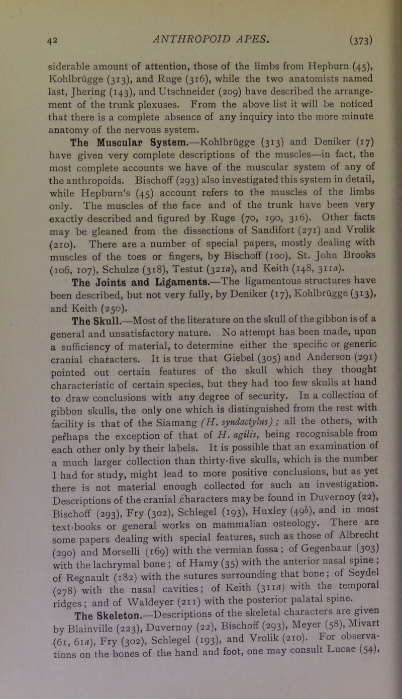siderable amount of attention, those of the limbs from Hepburn (45), Kohlbrugge (313), and Ruge (316), while the two anatomists named last, Jhering (143), and Utschneider (209) have described the arrange- ment of the trunk plexuses. From the above list it will be noticed that there is a complete absence of any inquiry into the more minute anatomy of the nervous system. The Muscular System.—Kohlbrugge (313) and Deniker (17) have given very complete descriptions of the muscles—in fact, the most complete accounts we have of the muscular system of any of the anthropoids. Bischoff (293) also investigated this system in detail, while Hepburn’s (45) account refers to the muscles of the limbs only. The muscles of the face and of the trunk have been very exactly described and figured by Ruge (70, 190, 316). Other facts may be gleaned from the dissections of Sandifort (271) and Vrolik (210). There are a number of special papers, mostly dealing with muscles of the toes or fingers, by Bischoff (100), St. John Brooks (106, 107), Schulze (318), Testut (321a), and Keith (148, 311a). The Joints and Ligaments.—The ligamentous structures have been described, but not very fully, by Deniker (17), Kohlbrugge (313), and Keith (250). The Skull.—Most of the literature on the skull of the gibbon is of a general and unsatisfactory nature. No attempt has been made, upon a sufficiency of material, to determine either the specific or generic cranial characters. It is true that Giebel (305) and Anderson (291) pointed out certain features of the skull which they thought characteristic of certain species, but they had too few skulls at hand to draw conclusions with any degree of security. In a collection of gibbon skulls, the only one which is distinguished from the rest with facility is that of the Siamang (H. syndactylus ) / all the others, with perhaps the exception of that of H. agilis, being recognisable from each other only by their labels. It is possible that an examination of a much larger collection than thirty-five skulls, which is the number I had for study, might lead to more positive conclusions, but as yet there is not material enough collected for such an investigation. Descriptions of the cranial characters may be found in Duvernoy (22), Bischoff (293), Fry (302), Schlegel (193), Huxley (49b), and in most text-books or general works on mammalian osteology. 1 here are some papers dealing with special features, such as those of Albrecht (290) and Morselli (169) with the vermian fossa; of Gegenbaur (303) with the lachrymal bone ; of Hamy (35) with the anterior nasal spine , of Regnault (182) with the sutures surrounding that bone; of Seydel (278) with the nasal cavities; of Keith (31i«) with the temporal ridges ; and of Waldeyer (211) with the posterior palatal spine. The Skeleton.—Descriptions of the skeletal characters are given by Blainville (223), Duvernoy (22), Bischoff (293), Meyer (58), Mivart (61, 61a), Fry (302), Schlegel (193). and Vrolik (210). For observa- tions on the bones of the hand and foot, one may consult Lucae (54),