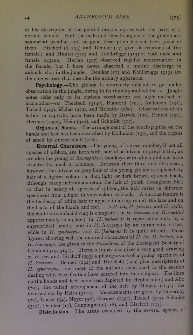 of his description of the genital organs agrees with the parts of a normal female. Both the male and female organs of the gibbon are somewhat peculiar, and no good description has yet been given of them. Bischoff (6, 293) and Deniker (17) give descriptions of the female; and Hunter (310) and Kohlbrugge (313) of both male and female organs. Harlan (307) observed regular menstruation in the female, but I have never observed a uterine discharge in animals shot in the jungle. Deniker (17) and Kohlbrugge (313) are the only writers that describe the urinary apparatus. Psychology.—The gibbon is extremely difficult to get under observation in the jungle, owing to its timidity and wildness. Jungle notes refer only to its curious vocalisation and agile method of locomotion—see Theobald (314a), Blanford (294), Anderson (291), Tickell (323), Muller (272), and Mohnike (260). Observations of its habits in captivity have been made by Darwin (120), Bennet (292), Hermes (139a), Klein (312), and Schmidt (317). Organs of Sense.—The arrangement of the touch-papillae on the hands and feet has been described by Kollmann (150), and the organs of smell by Zuckerkandl (216). External Characters.—The young of a great number, if not all species of gibbon, are born with hair of a fulvous or greyish tint, as are also the young of Semnopitheci, monkeys with which gibbons have structurally much in common. Between their third and fifth years, however, the fulvous or grey hair of the young gibbon is replaced by hair of a lighter colour—a dun, light or dark brown, or even black, although many individuals retain the hair of youth throughout life ; so that in nearly all species of gibbon, the hair varies in different specimens from a light fulvous colour to black. A curious feature is the tendency of white hair to appear in a ring round the face and on the backs of the hands and feet. In H. lav, H. pileatus, and IT. agilis, the white circumfacial ring is complete ; in H. leuciscus and H. muelleri approximately complete ; in H. hoolock it is represented only by a supraorbital band; and in H. leucogenys by an inframental stripe; while in H. syndadylus and H. [hainanus it is quite absent. Good figures, showing well the external characters of H. lav, H. hoolock, and H. leucogenys, are given in the Proceedings of the Zoological Society of London (319, 319a). Hermes (139a) also gives a very good drawing of IT. lav, and Bischoff (293) a photogravure of a young specimen of H. leuciscus. Bennet (292) and Horsfield (309) give descriptions of H. syndadylus, and most of the authors mentioned in the section dealing with classification have entered into this subject. The lines on the hands and feet have been depicted by Hepburn (46) and Alix (89); the tufted arrangement of the hair by Meijere (163); the external ear by Keith (311a). Measurements are given by Duvernoy (22), Lucae (54), Meyer (58), Hermes (139“), Tickell (323), Schmidt (317), Deniker (17), Cunningham (118), and Bischoff (293). Distribution—The areas occupied by the several species of