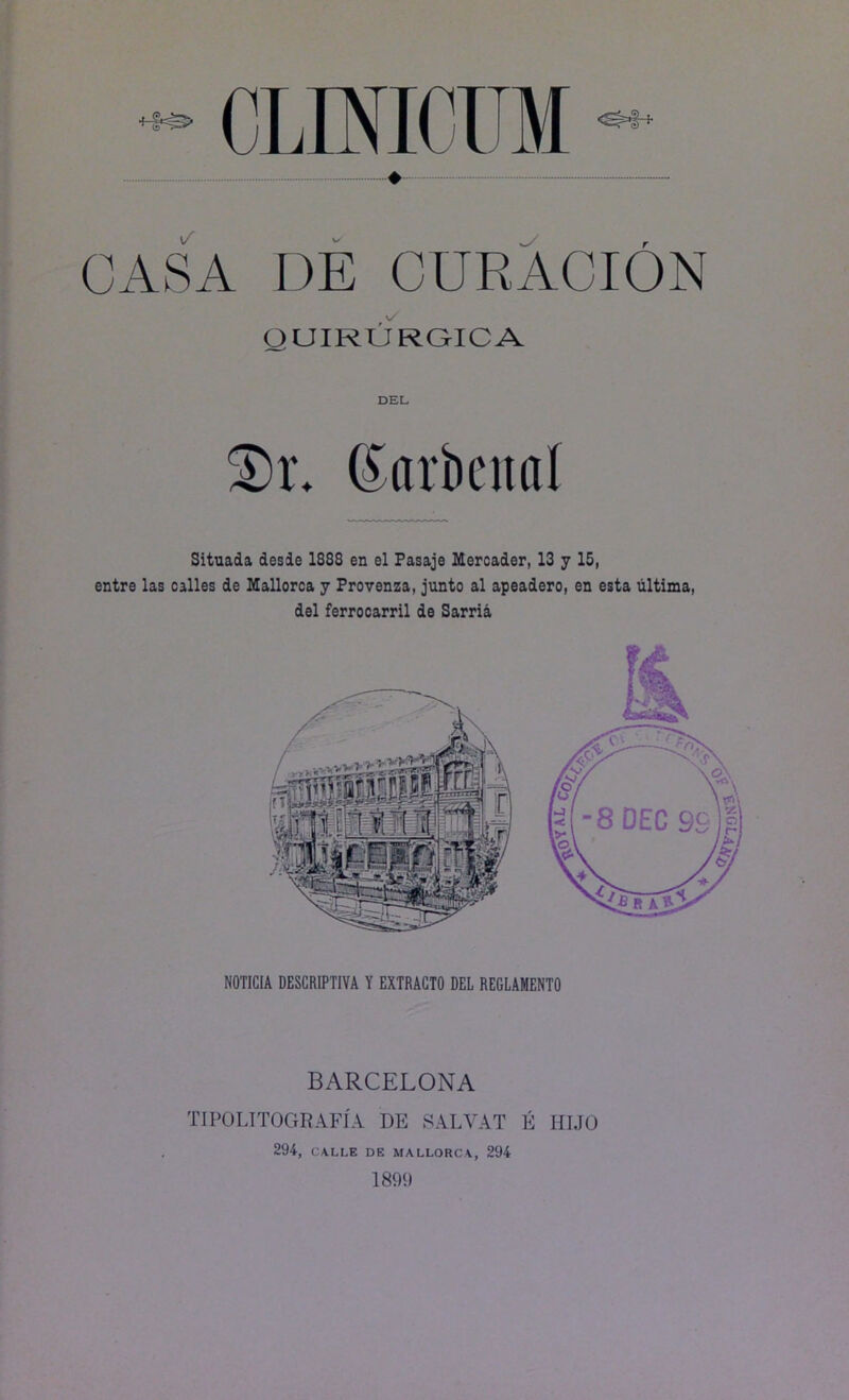 QUIRURGICA DEL S)r. (£arbettal Situada desde 1888 en el Pasaje Mercader, 13 y 15, entre las calles de Mallorca y Provenza, junto al apeadero, en esta última, del ferrocarril de Sarria NOTICIA DESCRIPTIVA Y EXTRACTO DEL REGLAMENTO BARCELONA TIPO LITOGRAFÍA DE SALVAT É HIJO 294, CALLE DE MALLORCA, 294 1899 >7 OKA