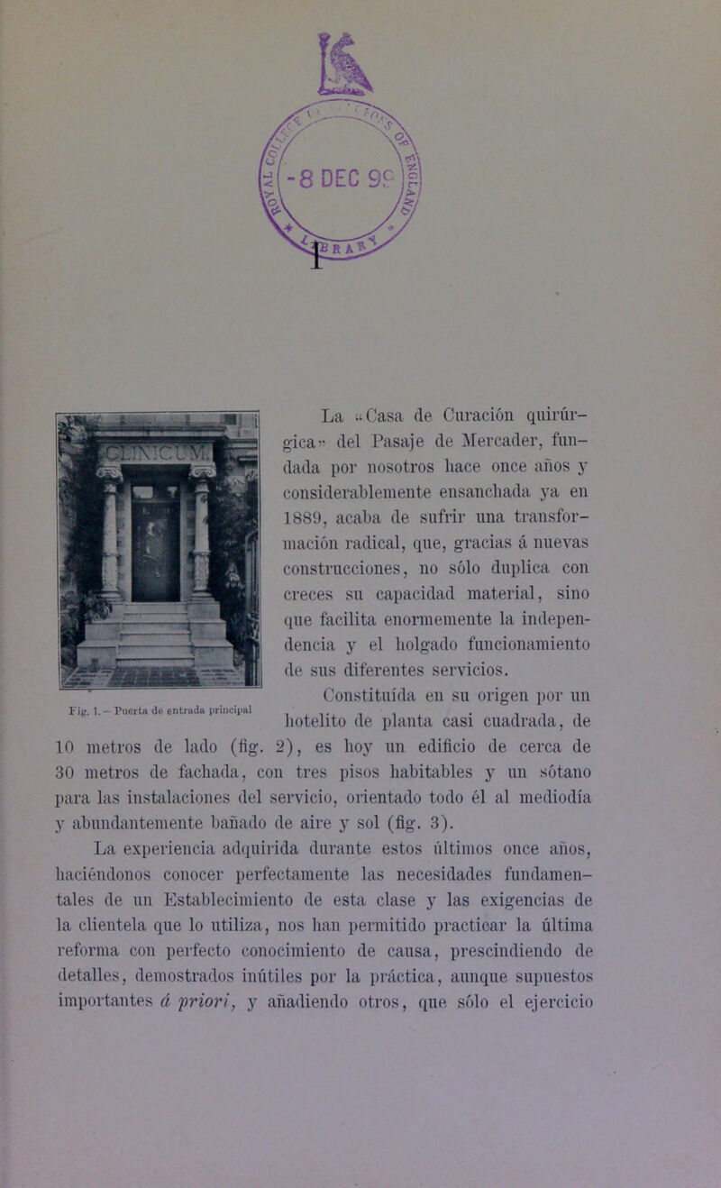 La «Casa de Curación quirúr- gica » del Pasaje de Mercader, fun- dada por nosotros liace once años y considerablemente ensanchada ya en 1889, acaba de sufrir una transfor- mación radical, que, gracias á nuevas construcciones, no sólo duplica con creces su capacidad material, sino que facilita enormemente la indepen- dencia y el holgado funcionamiento de sus diferentes servicios. Constituida en su origen por un hotelito de planta casi cuadrada , de 10 metros de lado (fig. 2), es hoy un edificio de cerca de 30 metros de fachada, con tres pisos habitables y un sótano para las instalaciones del servicio, orientado todo él al mediodía y abundantemente bañado de aire y sol (fig. 3). La experiencia adquirida durante estos últimos once años, haciéndonos conocer perfectamente las necesidades fundamen- tales de un Establecimiento de esta clase y las exigencias de la clientela que lo utiliza, nos han permitido practicar la última reforma con perfecto conocimiento de causa, prescindiendo de detalles, demostrados inútiles por la práctica, aunque supuestos importantes á prior i, y añadiendo otros, que sólo el ejercicio