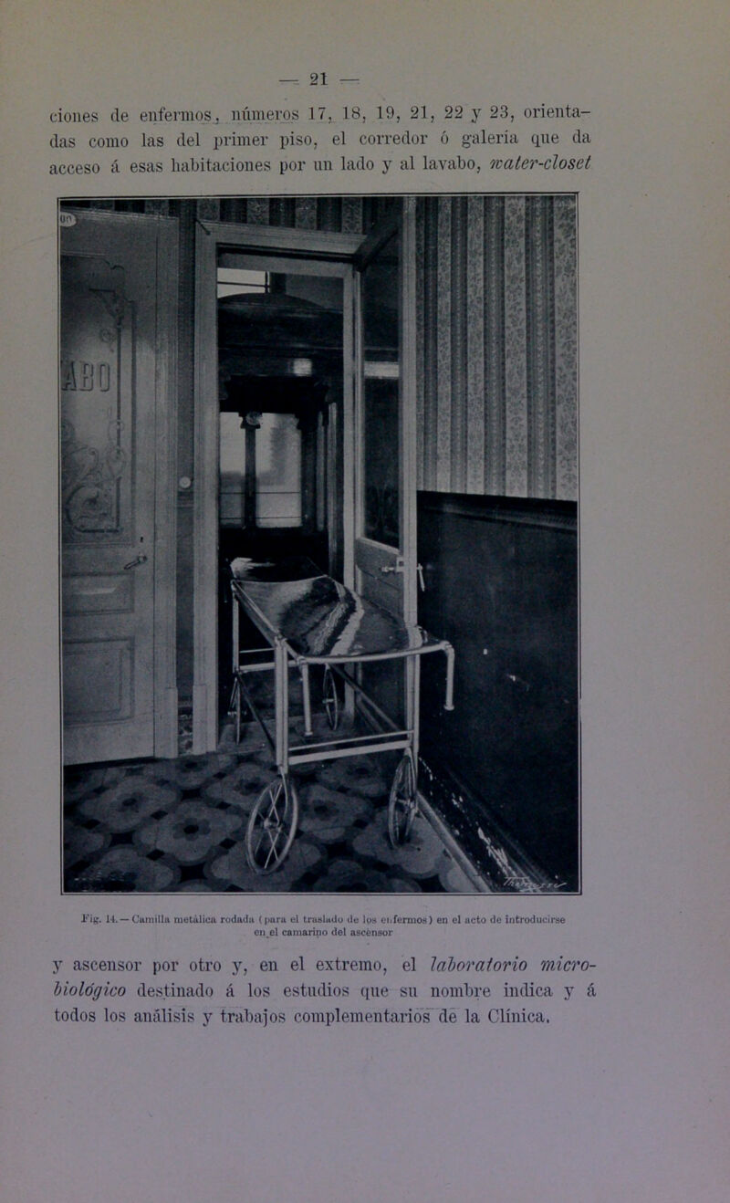 dones de enfermos., números 17, 18, 19, 21, 22 y 23, orienta- das como las del primer piso, el corredor ó galería (pie da acceso á esas habitaciones por un lado y al lavabo, water-closet JFig. 14. — Cumilla metálica rodada (para el traslado de los enfermos) en el acto de introducirse en.el camerino del ascensor y ascensor por otro y, en el extremo, el laboratorio micro- biológico destinado á los estudios (pie su nombre indica y á todos los análisis y trabajos complementarios de la Clínica.