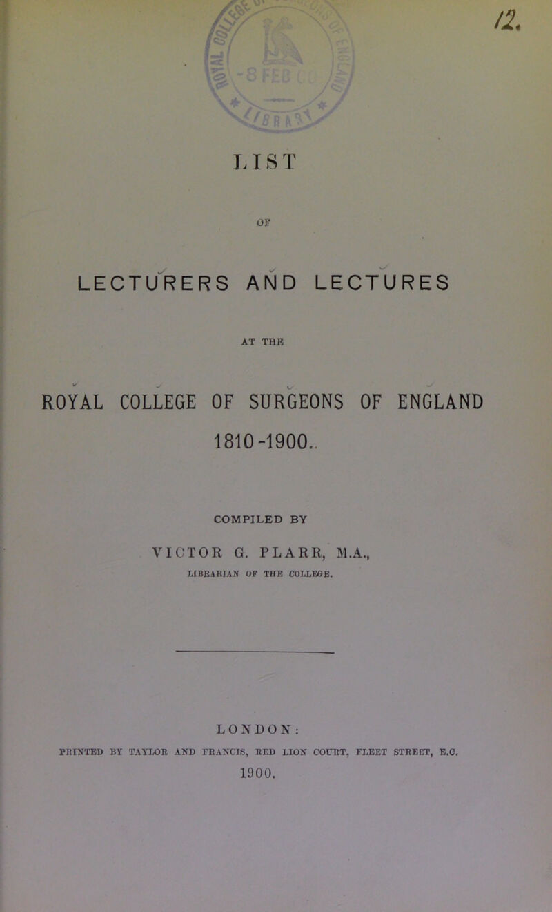 9 L IS T LECTURERS AND LECTURES AT THB ROYAL COLLEGE OF SURGEONS OF ENGLAND 1810-1900.. COMPILED BY VICTOR G. PLARR, M.A., LIBRARIAN OF THE COLLEGE. LONDON: PRINTED BY TAYLOR AND FRANCIS, RED LION COURT, FLEET STREET, E.C. 1900.