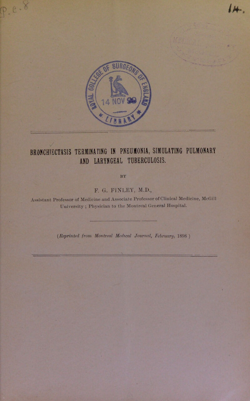 BRONCHIECTASIS TERMINATING IN PNEUMONIA, SIMULATING PULMONARY AND LARYNGEAL TUBERCULOSIS. BY F. G. FINLEY, M.D., Assistant Professor of Medicine and Associate Professor of Clinical Medicine, McGill University ; Physician to the Montreal General Hospital. (Reprinted from Montreal Medical Journal, February, 1S98 )