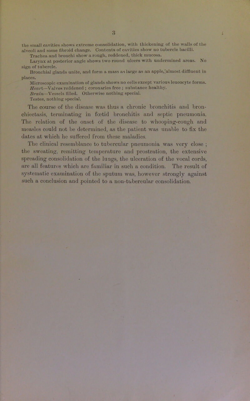 the small cavities shows extreme consolidation, with thickening of the walls of the alveoli and some fibroid change. Contents of cavities show no tubercle bacilli. Trachea and bronchi show a rough, reddened, thick mucosa. Larynx at posterior angle shows two round ulcers with undermined areas. No sign of tubercle. Bronchial glands unite, and form a mass as large as an apple,[almost diffluent in places. Microscopic examination of glands shows no cells except various leuoocyte forms. Heart—Valves reddened ; coronaries free ; substance healthy. Brain—Vessels filled. Otherwise nothing special. Testes, nothing special. The course of the disease was thus a chronic bronchitis and bron- chiectasis, terminating in foetid bronchitis and septic pneumonia. The relation of the onset of the disease to whooping-cough and measles could not be determined, as the patient was unable to fix the dates at which he suffered from these maladies. The clinical resemblance to tubercular pneumonia was very close ; the sweating, remitting temperature and prostration, the extensive spreading consolidation of the lungs, the ulceration of the vocal cords, are all features which are familiar in such a condition. The result of systematic examination of the sputum was, however strongly against such a conclusion and .pointed to a non-tubercular consolidation.