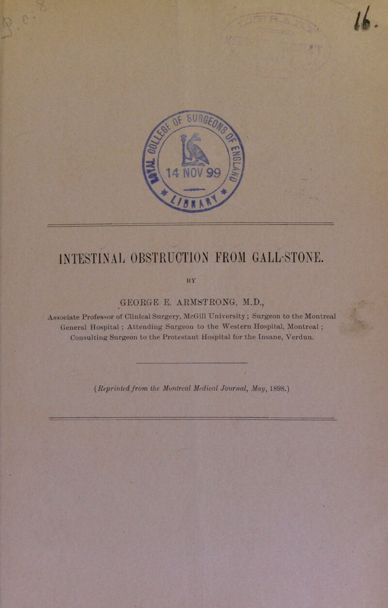 INTESTINAL OBSTRUCTION FROM GALL-STONE. BY GEORGE E. ARMSTRONG, M.D., Associate Professor of Clinical Surgery, McGill University; Surgeon to the Montreal General Hospital ; Attending Surgeon to the Western Hospital, Montreal ; Consulting Surgeon to the Protestant Hospital for the Insane, Verdun. / (Reprinted from the Montreal Medical Journal, May, 1898.)